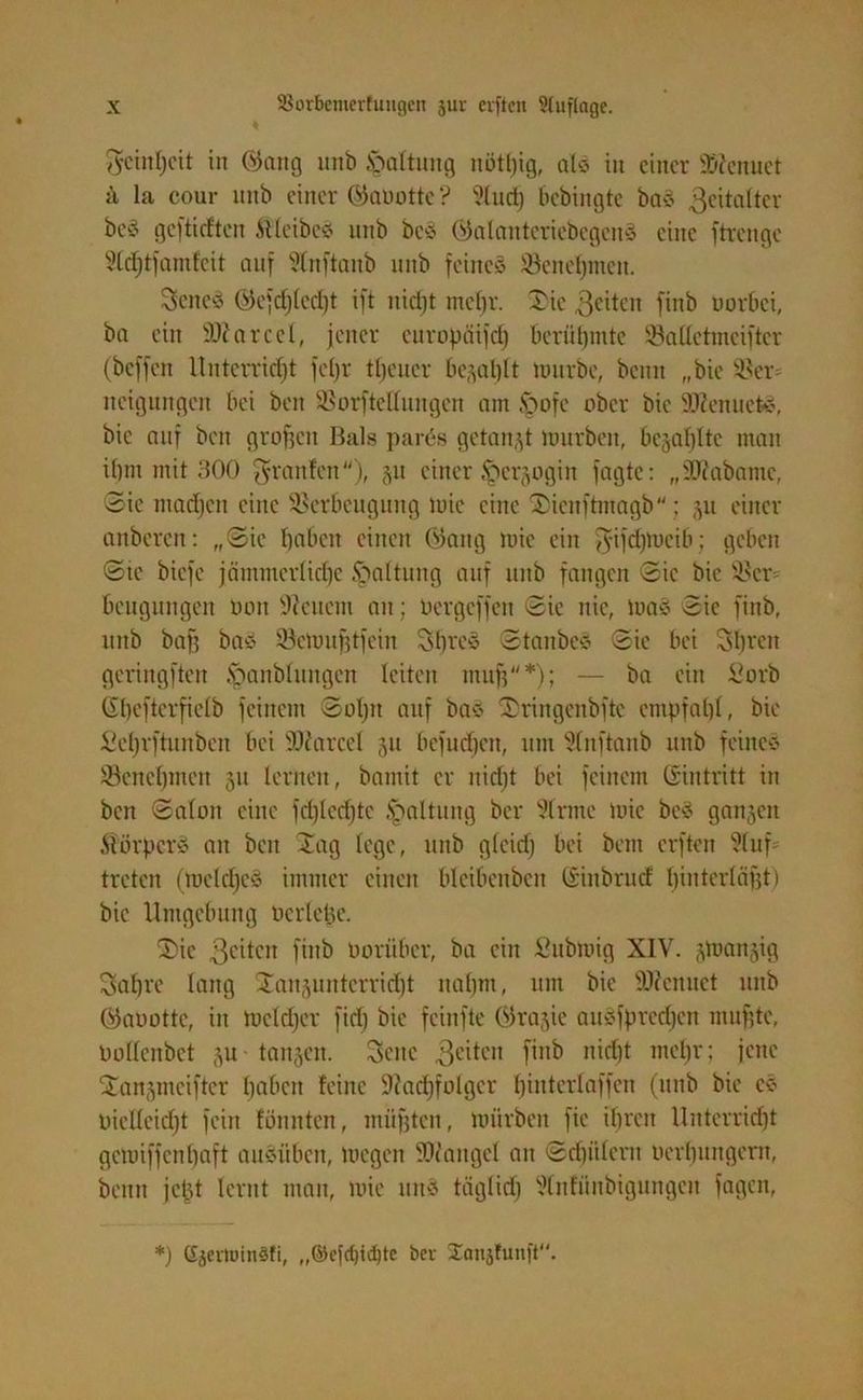 7ycinl>eit in öattg unb .Spaltung uötftig, als itt einer 9>?cnuet ü la cour unb einer ®aüotte ? 91ucf) bebingte ba§ 3eitaltcr beS geftieften Sfleibcs unb beä öalanteriebcgenä eine ftrenge §Itf)tfamfeit auf Slnftaub unb feines Vciteftmeit. SeneS ©ejcftledjt ift iticftt meftr. Jie 3eiteit finb uorbei, ba ein ÜDiarcel, jener curopäijcf) berühmte Valletmeiftcr (beffett Unterricht feljr tfteucr begaftlt mürbe, beim „bie Vcr itcigungcn bei ben Vorftellungen am §ofe ober bie 2Kenuets, bie auf ben graften Bals parös getankt mürben, begaftltc man if)tn mit 300 graulen), gu einer Ipcrgogin fagte: „9J?abamc, Sie madjen eine Verbeugung mie eine Jienftmagb; gu einer anberen: „Sie haben einen 03aitg mie ein giftjftmcib; geben Sic biefe jämmcrlidje Haltung auf itnb fangen Sic bie Vcr beugungen uon 9icucm an; Dergcffcn Sie nie, tuaS Sie finb, unb baft bas Vcmufttfein 5bres Staubes Sie bei 5breit geringften ^anbhtngcn leiten nutft*); — ba ein Sorb Gftcfterfielb feinem Softtt auf bas IDringertbftc empfaftl, bie ficljrftunben bei lUtarcet 511 befudjen, um Slitftanb unb feines Vencftmen 51t lernen, bamit er nidjt bei feinem Gintritt in ben Salon eine fcfttedjtc Haltung ber 91rme mie beS gangen StörftcrS an ben Jag lege, unb glcid; bei beut erften Stuf- treten (mekfteS immer einen blcibenbcn Gittbrud hinterläftt) bie Umgebung Dcrlefte. Jic ßeiteit finb Darüber, ba ein Submig XIV. gmangig Saftrc lang Jaitguntcrricftt italjm, um bie üDfcnuet unb öaaottc, in meldjer fid) bie feinfte ßlragie ausfpredjcn muftte, Dollcnbct gu- taugen. gelte 3e^cn finb nid)t mehr; jene Jangmeifter ftabett feine üftacftfolgcr ftiittcrlaffen (unb bie es Diclleidjt fein fönittcn, miiftten, mürben fie ihren Unterricht gemiffenftaft ausüben, megen Mangel an Sd)ülcrn Dcrlntngem, beim jeftt lernt man, mie utts täglidj ÜKnfüitbigungcu fagen, *) (fjevtmnsfi, ,,©e[d)id)tc bei Sanjfunft.