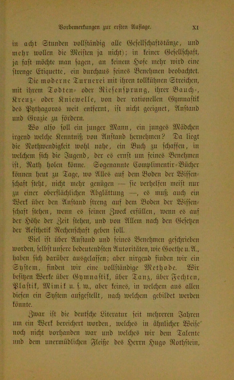 in a cl) t Stunbcn öollftänbtg alle Gicfellfdjaftstän^c, uitb in c t) r wollen bie Reiften ja nicl)t); iit feiner ©ejelljcfjaft, ja faft möchte man jagen, an feinem .fbofc nteljr Wirb eine ftrcngc (Stiquctte, ein bnrdjau« feine« ©enefjmen beobachtet. ‘Sie mobernc Xurnerei mit ifjren tolffiitjncrt Streidjen, mit ihrem Xobtcn* ober 9iiefenjprung, ihrer ©audj», Streu ober Ätniewelle, oon ber rationellen ©tjmnafttf be« ißijttjagoraS weit entfernt, ift nidjt geeignet, Anftanb unb bira^ie §u förbern. Sßo affo folf ein junger Sftamt, ein junges SUMbdjcn irgenb weldje Stcnntnifj oon Anftanb Ijernefjmcn ? Sa liegt bie ÜRotfjWcnbigfeit woljl nahe, ein ©udj 511 fdjaffen, in Welchem fidj bie Sugenb, ber e« ernft um feine« ©enefjmen ift, Siatl) holen fönne. Sogenannte ßompttmentir*©üd)cr fönnen Xjeiit 51t Sage, wo Alle« auf beut ©oben ber üföiffcio fdjaft ftcfjt, nidjt mefjr genügen — fic Uerljcffen mcift nur 51t einer oberflädjlidjrn Abglättung —, e« mit[3 audj ein üföerf über ben Anftanb ftreng auf bem ©oben ber SBiffen# fdjaft ftetjeu, Wenn c« feinen ©Wecf erfüllen, wenn c« auf ber .öüf)c ber ©eit ftcfjcn, unb oon Allem nadj beit bjefcücu ber Aeftljetif diedjenjdjaft geben füll. ©icl ift über Anftanb unb feine« ©encljmcn gcfdjrieben worben, fclbftunfere bcbcutcnbften Autoritäten, Wie ©octljeu.A., haben fidj barüber au«gelaffen; aber nirgenb finben wir ein Stjftem, finben Wir eine Oollftänbigc Sitte tl) ob e. 2Bir befiheit SBerfe über Wljmnaftif, über San,3, über ©-cd) teil, Sßlaftif, Slttitnif u. f. w., aber feine«, in wcldjcm an« allen biefen ein Stjftem aufgeftellt, nadj Wcldjcm gebilbet werben fonnte. ©war ift bie bcutfdje Literatur feit mehreren Safjrcn um ein 2Bcrf bereichert Worben, weldje« in äljitlidjer SBcifc nodj nidjt oorljanbcn war unb weldje« Wir bent Salente unb bem unermüblidjen ©leifje be« Iperrn ftugo SRotfjftein,