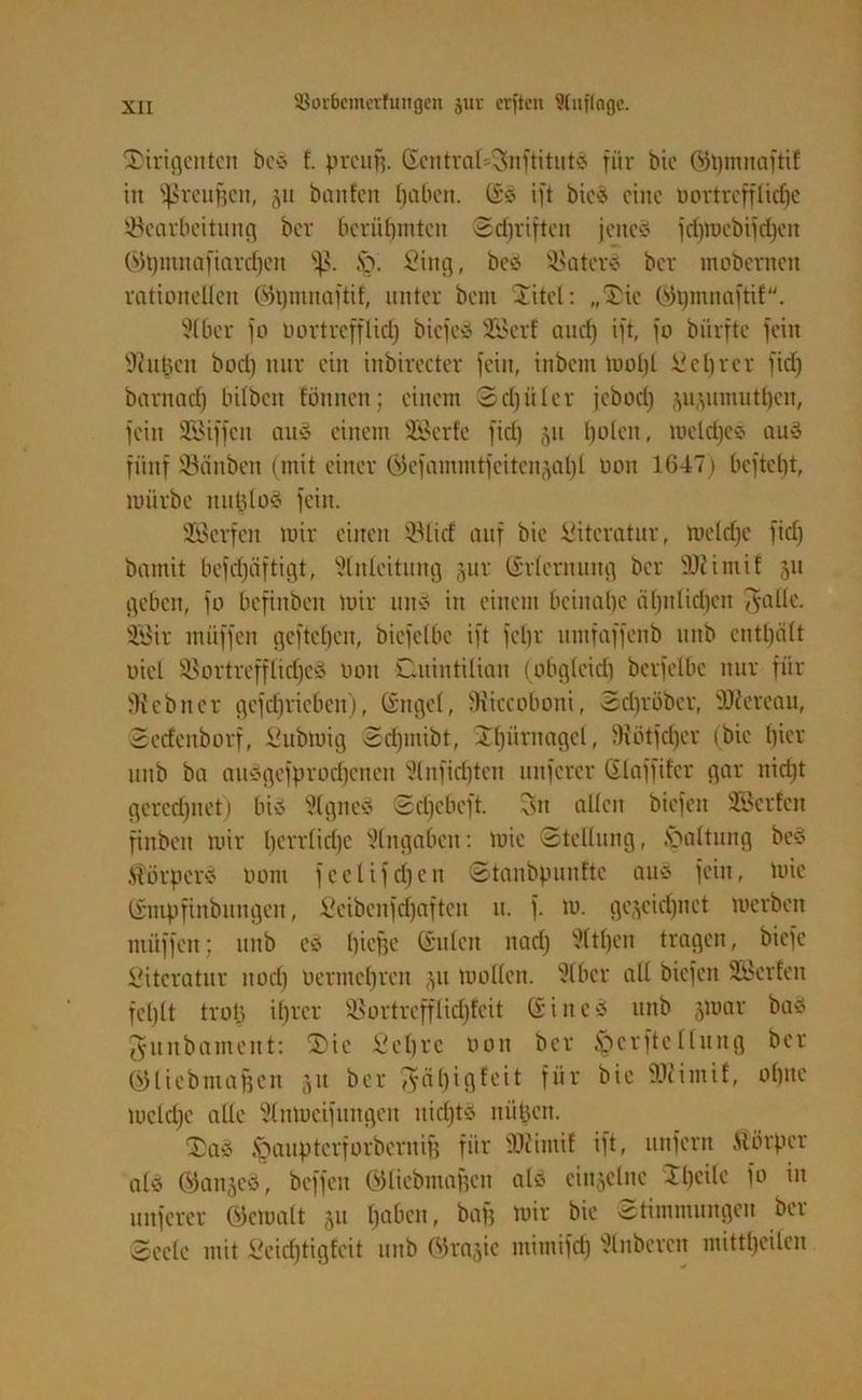 Dirigenten bcS f. preug. Gentral=SnftitutS für bie @3i)mitaftif in fßreufjcn, 511 banfen traben. (SS ift bicS eine oortreffliche Bearbeitung ber berühmten Schriften jenes fd)mebifd)cn ©t)mnafiarcf)cn Sß. ,'0. Sing, beS Baters ber mobernen rationellen ©t)mnaftif, unter beut Xitel: „Die Qh)mnaftif. Etber fo Dort reff lid) btefeS SBerf auch Mb 1° bürfte fein Ehitzcn bod) nur ein inbirecter fein, inbent mol)l Schrer fid) bantach hüben fönnen; einem Schüler jebod) ju^umuthen, fein SSiffcn aus einem Söerfc fid) 51t holen, meldjcs auS fünf Bättbeti (mit einer öefammtfeiten^at)l oou 1647) befteht, mürbe nutzlos fein. SÖerfen mir einen Blid auf bie Literatur, meld)c fid) bamit befd)äftigt, Einleitung jur Erlernung ber 50iimif 51t geben, fo befittben mir ttnS in einem beinahe ähnlichen ^-alle. 38ir müffen gefielen, bicfelbe ift fehl' umfaffenb uitb enthält oiel BortrefflidjcS 001t Cuintilian (obgleich berfelbe nur für ^ebner gefcbricbcu), (Sngcl, fKiccoboni, Sd)röbcr, EJlereau, Sedcnborf, Submig Sri)utibt, Dbüritagcl, fHütfdjer (bie hier uttb ba auSgcfprocbeneit Elnfid)ten unfercr Glaffifcr gar itid)t gerechnet) bis Eignes Scl)ebeft. Sn allen biefen EBerfcn finbeit mir berrlidjc Eingaben: mie Stellung, .vuiltung beS ÄörpcrS 00m feclifd)en Stanbpunftc aus fein, mie timpfinbungen, Seibcnfd)aften lt. f. m. gezeichnet merben müffen; unb es biege (Stilett nad) Eltljen tragen, biefe Literatur itod) uermcbreit ju mollen. Elbcr all biefen SBerfen fehlt trotz ihrer Bortrcfflidjfcit (SiiteS unb §mar bas gunbament: Die Sehre oon ber §crftellung ber (SHiebmagcit 51t ber ^5äf)tgfeit für bie Bcimif, ohne mcldjc alle Elnmeifungeit nicljts nüpett. DaS .'gaupterforberuif) für EEcimif ift, unfern ftörper als (ganzes, beffen GHicbmagen als einzelne 4heile fo in unfercr öcmalt zu haben - ba& n,ir bic Stimmungen ber Seele mit Seidjtigfcit unb C»3rnzic mimifd) Elnbercn mittl)eilcn