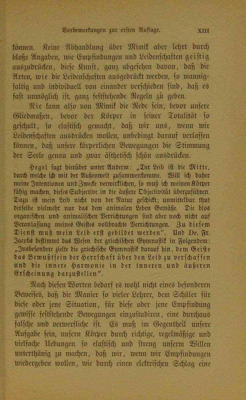 fönnen. .Steine 9Ibl)anblung über fttütnif aber Icljrt burd) blofsc Angaben, mic Gmpfütbuttgett unb ficibcnfdjaften geiftig auääitbrücfcn, biefc iiuiift, gait^ abgefeljen babon, baff bic Wirten, mie bie öeibcnfcf)aften auögebriidt mcrbcit, fo mannig- faltig unb inbibibucll 001t cinanbcr bcrfdjicbcit finb, baff cs faft unmöglid) ift, ganj feftftctjenbc fRegeht 51t geben. üRic fantt alfo uott SJiimif bic 9?ebc fein, bcoor unferc (SUicbmaffen, bcöor ber .Körper in feiner Totalität fo gefdfult, fo claftifd) gemadjt, baff mir uns, meint mir Seibcnfdfaften ausbrüdett motten, unbebingt barauf üerlaffen fönnen, baff nnferc förderlichen 33emegungcn bie Stimmung ber Seele gettan unb 3mar äfdjctifd) fdjöu auSbriicfen. #cgel fagt hinüber unter Slnbertn: „Der Seih ift bic ÜJtittc, burd) roclche id) mit ber Vufjenmelt jufammenfomme. 28iü id) baber meine Intentionen uubBmcdc ncrmirflicbcn, fo muff id) meinen Äörper fähig machen, biefcäSubiectme in bie äufjete Dbjcctioität überjufübren. Da^u ift mein 2eib nid)t non ber Vatur gefebiett; unmittelbar tbut bcrfclbc oielntebr nur baä betn animalen ßebett ©cmäße. Die blo$ organifd)cn unb animalifdjen Verrichtungen finb aber nod) nicht auf Veranlagung meines ©cifieä ooÜbrad)te Verrichtungen. 3u biefem Dienft mu^ mein Seih erft gebilbet merbett. Unb Dr. gr. BacobS beftimmt ba$ fflefen ber gried)ifd)en ©pmnaftif in golgcnbem: „BnSbefonbere jielte bie griedjifche ©bmnaftif barauf hin, bem ©ciftc bas Vcunifftfein ber #errfcbaft über beit Ceib $u bcrfd)affen unb bic innere Harmonie in ber inneren unb äußeren Grfdfcinung barjujtellen. fftad) biefett Sorten bebarf es moljl ttidft eittcä bcfonbercu 23emcife§, baff bie ÜOcatticr fo oieler ^cfjrcr, bent Schüler für biefe ober jene Situation, für biefc ober jene (Smpfinbung gemiffe feftftef)enbe Semeguitgeit ein^uftubiren, eine burdjauö falfdje unb Dermerflidfe ift. Gö muff im Gfegcnttjcil unferc Aufgabe fein, unfern Äörper burd) richtige, rcgeltttäffige unb biclfadjc Ucbungctt fo claftifd) unb ftreng unferm Sitten untertänig 511 ntadjett, baff mir, mentt mir Gntpfiubuitgcit micbcrgcbcn motten, mic burd) einen cleftrifdjcti Schlag eilte