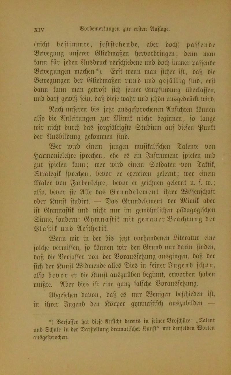 (nid)t bcftimmte, feftftefjenbe, aber bocf)) paffcnbe ©emegung unfercr ©tiebmaßen ljerborbringen; beim man fann für jcbcit Wusbrnd öcrfdjicbene imb borij immer paffenbe ©etoegungen machen*). C£rft menn man fidjer ift, bajj bic Setoegungcn ber ©liebmaßcit runb unb gefällig finb, crft bann fann man gctroft firi) feiner ©mpfinbung iiberlaffcn, unb barf gern ift fein, baff bicfc maßt- unb fdjün auegebrücft mirb. 9iad) nuferen biö jcHt aitSgefprod)cncn Sfnficfjten fönncn alfo bic üfnfeitungert jur sDcimif nidjt beginnen, fo lange mir nid)t burcf) ba$ forgfättigfte ©tnbinm auf bicfcn fßunft ber 9(uäbilbung gefommcn finb. 2öcr mirb einem jungen mufifalifdjcn Talente Don ftannonicteßrc fptedjeit, eßc e3 ein Snftrumcnt fpielcn unb gut fpiefen fann; mcr mirb einem ©ofbaten Don Jaftif, ©trategif fprcdjctt, betmr er cjcreiren gelernt; mer einem iöcalcr Don fyarbenleßrc, betmr er jeidptcn gelernt u. f. m.; alfo, betmr fie 9lUe baö ©runbefemcnt ißrer 3Biffcnfd)aft ober ft'nnft ftubirt. — Da* ©runbefemcnt ber tOfimif aber ift ©ßmnaftif unb nid)t nur im gcmülptfidjen päbagogifdjcit ©imte, fonbcrn: ©pmnaftif mit genauer Scadjtung ber t^laftif unb Steftfjctif. 335cnn mir itt ber bis jefct oorfjanbencn Literatur eine fofdjc üermiffeit, fo fönnen mir ben ©runb nur barin fittben, baß bie tßcrfaffcr tmn ber $8orau3feßung ausgingen, baß ber fid) ber ftunft SBibmcnbe alle« $>ieS in feiner Sugenb fdjon, alfo bcuor er bie Äuitft auSguübcn beginnt, ermorbcn fjabcit müßte. 9lber bieö ift eine gait^ falfd)c SBorauSfe&ung. 5fbgefef)en batmn, baß cS nur Wenigen befcfjicben ift, in ifjrcr Sugeitb ben Körper gpnutaftifd) an^ubilbcn — *) 3Serfaffer fjnt biefc 9lnficf)t bereits in feiner S3rofd)iire: „Zalent unb Scfjule in ber Zeitteilung bramatifdjer Jfunft mit benfelben ©orten auSgefprodjen.