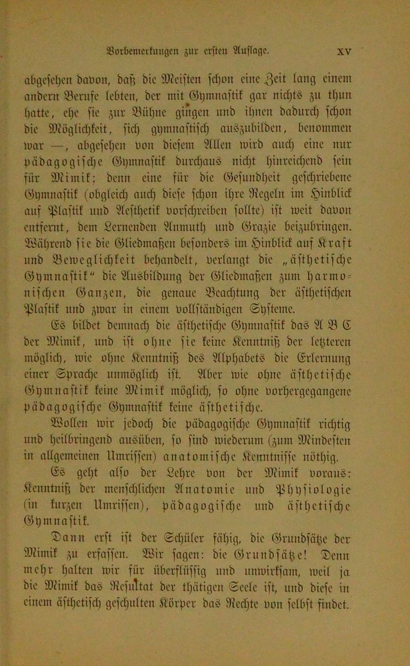 a6gefef)cn batmn, bau bic Weiften fdjon eine 3eit lang einem anbern Berufe lebten, bev mit ©tjmnaftif gar nid)t§ gu tfjun batte, elfe fie gur Söiitjne gingen nnb ihnen baburd) fdjoit bie Wöglidjfcit, fief) gtjmnaftifd) auSgubilbcn, benommen mar —, abgefcl)cn Don biefem Stilen mirb and) eine nur päbagogifdje ©tjmnaftif burdjaitS nidjt l)inrcid)eitb fein für Wiiitif; beim eine für bie ©efunbf)cit gefdjriebenc ©tjmnaftif (obgleich anct) biefe fct)on if)re begeht im §inbüd auf i^taftif nnb 9(eftbetif oorfcfjreiben fottte) ift mcit baüon entfernt, bem Scrnenben Stnmuth nnb ©ragic beiguBringen. Sföätjrenb fie bie ©tiebmafjen befonbers im SpinBlicf auf Straft nnb 33cmcglid)feit bebanbclt, tiertangt bie „äftl)ctifcl)c ©tjmnaftif bic ^luöbifburtg ber ©ticbmafjen gum I) a rm o- nifd)cit ©angett, bie genaue Söcadjtung ber äfd)ctifd)cn ^ptaftif nnb gtoar in einem Ooltftänbigen 0t)fteilte. ©ö bitbet bemitacb bie äfffjctifdjc ©tjmnaftif baä ?f tö © ber Wimif, ttitb ift ohne fie feine Stenutnifj ber tc|tercn möglich, mic ebne Stenntnifj bcS ^ttpfjabetä bie ©rternung einer Spraye unmöglich ift. Sfber mic ohne äftfjctifdjc ©tjmnaftif feine Wimif mögtid), fo ohne öorfjcrgcgangenc päbagogifdje ©tjmnaftif feine äftfjetifdje. SSotteit mir jebod) bic päbagogifdje ©tjmnaftif richtig unb tjeitbringcnb ausüben, fo fiitb mieberunt (511m Winbeftcit in allgemeinen Umriffcit) anatomifdje Stenn tu iffe nötljig. ©s gebt atfo ber Sehre Don ber Wimif tiorauS: Stenutnifj ber menfdjtidjcn Anatomie unb Sphbfiologie (in furzen Umriffen), päbagogifdje unb äftljetifdjc ©tjmnaftif. Sann erft ift ber Sdjiiler fähig, bie ©runbfäbc ber Wimif gu erfaffcit. Sßir fageit: bie ©runbfäbc! 2)eitu met)r tjnltcn mir für überfliiffig unb unmirffarn, mcit ja bie Wimif bas diefuttat ber ttjätigen Seele ift, unb biefe in einem äftfjctifcf) gefdjutten Störpcr bas 9ied)te öon fetbft finbet.