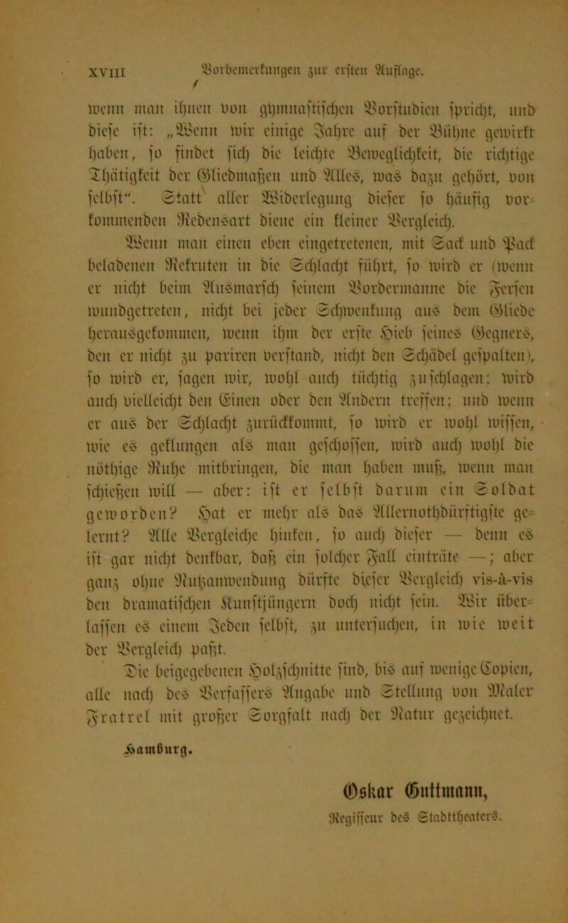 weint matt if)itctt uoit gt)ntnaftifdjcn Vorftubien fpvicljt, unb biefe ift: „HBentt tuir einige Sabre auf ber Vülpte gewirft Ijabcn, jo finbet fiel) bie leichte VeWeglidjfcit, bie richtige 21)ätigfeit ber ©licbmaffeu tutb Hilles, wa* bajtt gehört, uon felbft. Statt aller SBiberlegmtg biefer fo häufig uor fommenbett 'KcbettSart biene ein Heiner Vergleich- Vicittt man einen eben eingetretenen, mit Sacf uttb ^act belabenen 'Keimten in bie Schlad)! führt, fo Wirb er (wenn er nicl)t beim HlttSmarfch feinem Vorbermamte bie Werfen munbgetreten, itid)t bei jeber Sdfmenfung au® bent QHicbe herauvgefonuuen, luentt iljm ber erftc spieb feine* (Gegnern, beit er uidjt parireit öerftanb, nicht beit Schabe! gcfpalteu), fo wirb er, feigen wir, Wohl and) tiidjtig jufdjlageit; wirb and) oielleid)t beit ©inen ober ben Hinbern treffen; tmb wenn er au* ber Sdjladjt juriieffommt, fo Wirb er wol)l wiffen, wie eS gedungen al* mau gcfdjQffeit, wirb and) wol)l bie nöthige 'Kühe mitbringen, bie man hüben muff, wenn man fdjieffeit will — aber: ift er felbft baritnt ein Solbat geworben? .spat er mehr als ba* Hlüeruotbbürftigftc ge- lernt? Sille Vergleiche hinten, fo and) biefer — beim es ift gar nirijt benfÜar, bah ein foldjer gall einträte —; aber gan,s ohne 'KuUanmcubiutg bürftc biefer Vergleich vis-ä-vis ben bramatifchcn Hunftjüngertt bocl) nicht fein. VJir über laffett cS einem Sebctt felbft, zu unterfudfen, in wie weit ber Verglcid) pafft. £ie beigegebenen .pol^djitittc fiub, bi* auf wenige Kopien, alle nach be* Verfaffer* Hingabe mtb Stellung uon 'Dealer gratrcl mit großer Sorgfalt nach ber Matur gezeichnet. ArttnGnrg. (Dsltor Gmttmamt, IRcgiffcur be3 ©tnbttljcatcrä.
