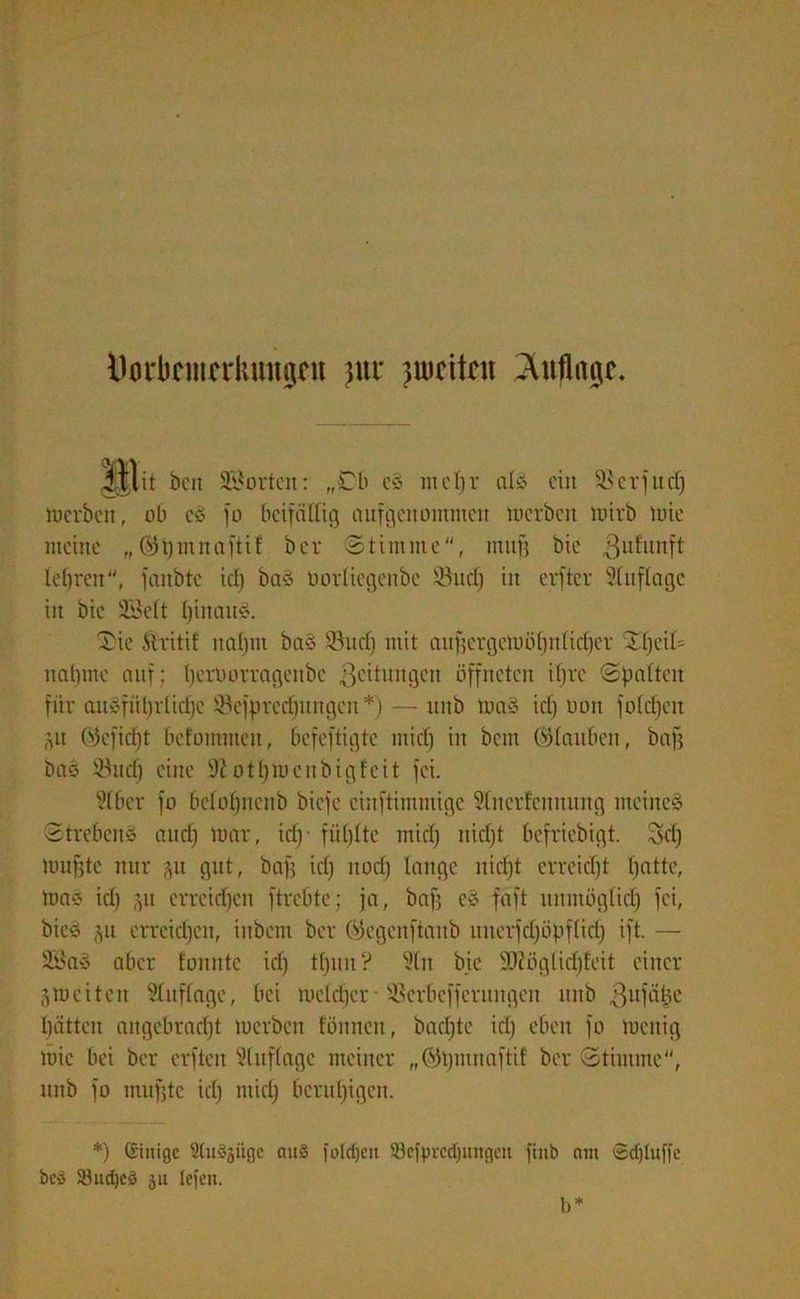 Ilm*bcmcrluut0nt }iu* weiten Auflage. illtt ben Störten: „Cb cö me1)r als ein Serfudj merben, ob e3 fo beifällig aufgenommen merben mirb mie meine „öpmnaftif ber Stimme, tniifj bie ßufunft lehren, fanbte id) baö oovliegenbe Sud) in erfter Auflage in bie 2Mt I)inanö. Sie ftritd natjtn baS Sud) mit aufjcrgcioütinlitfjer S()eil= nähme auf; tjeroormgenbe Leitungen öffneten ifjre Spalten für auÄfüt)rlid)C Scfprcdjungen *)— unb ma3 id) oon fofcfjeit ,pt (Sjcfid)t befommeit, befeftigte mid) in bem (Glauben, baff bas Sud) eine 9?otbmeitbigfeit fei. Wber fo bclol)neitb biefe einftimmige Slnerfennung meinet Strebend and) mar, id)- füllte mid) nidjt befriebigt. Sd) muffte nur ju gut, baff id) nod) lange nidjt erreicht Ijatte, maä id) $u erreichen ftrebte; ja, baf) eS faft unmöglid) fei, bies §u erreid)en, iitbcm ber ©egenftaitb unerfdjöpfltd) ift. — 2ßaS aber fonntc id) t()un? 3tn bie 9Jiöglicl)teit einer jmeiten Auflage, bei mcldjcr • Scrbcffcrungen unb 3W|*ä|e batten angebracht merben tonnen, bacl)te id) eben fo meitig mie bei ber erften Auflage meiner „©pmnaftif ber Stimme, unb fo muffte id) mid) beruhigen. *) (Einige ®Cu§jiige ouS foldjcit $3ciprcd)ungcit finb am Sdjluffe be» 33ud)c3 ju lefen. b*