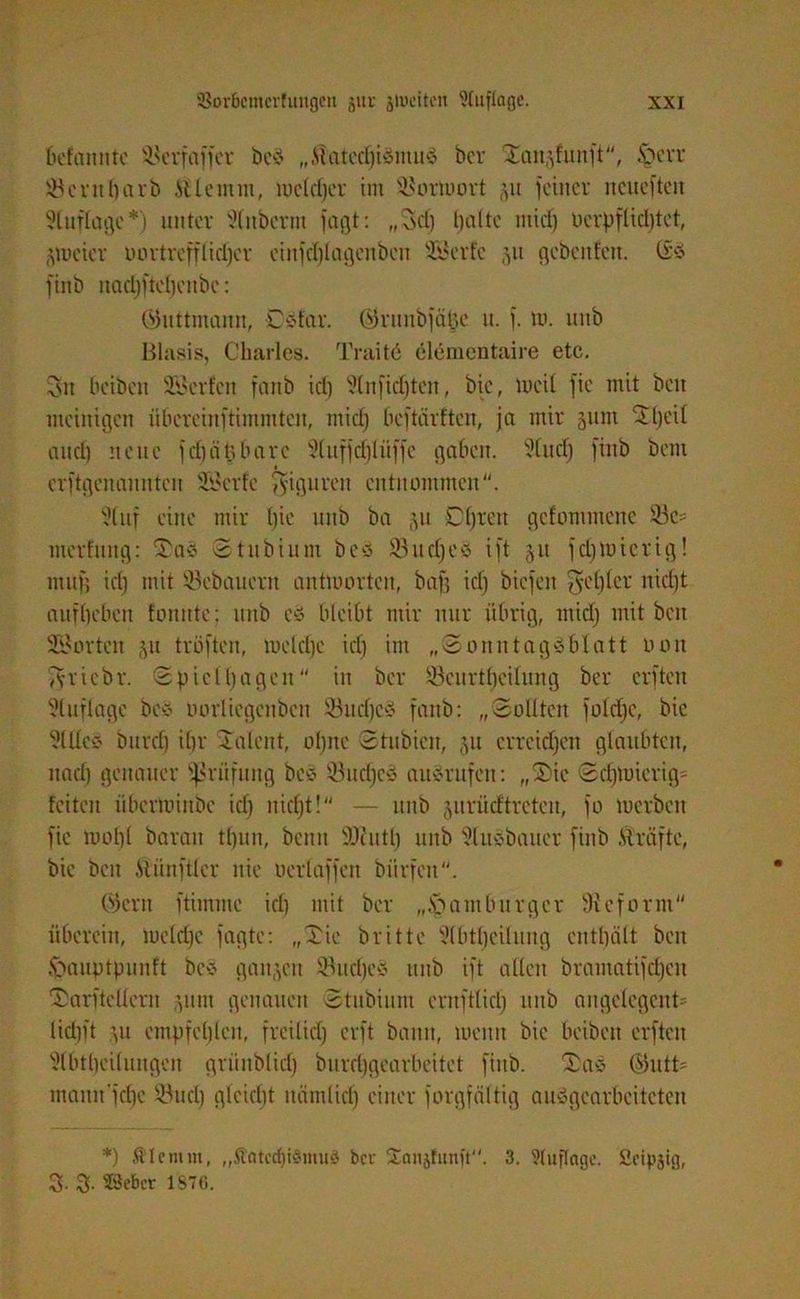 Mannte Sterfaffer beö „ilatedjiömuö ber San.dunft, §err ÜBentharb .Utenun, lucldjcr im SBortoort §u feiner neueften ?luflage*) unter Slnberm fagt: „Set) tjaltc ntirf) Derpfticl)tet, gtucier LUHtrefflidjer einfd)lagenben Sföcrfc 31t gebeuten. (Eö finb itad)ftel)eitbc: QJuttmann, Oöfar. ©runbjä^e n. f. tu. mtb Blasis, Charles. Traitö elementaire etc. 3n beiben Werfen fanb icl) 3tnfidjten, bie, meil fie mit beit nteinigen übereinftimmten, mid) beftärften, ja mir 511m Sl)e'il and) neue fdjätjbarc Sluffdjlüffc gaben. Studj finb bem erftgenannten 23erfe Figuren entnommen. 'Jtnf eine mir l)ie nnb ba 51t D^rett getommene s-üe= merfung: Saö Stubium beö SSudjeö ift 51t fdjtoicrig! nun'; id) mit Söcbaucrit antworten, baf; id) biefen $cl)(cr nid)t auftjeben tonnte: mtb cö bleibt mir nur übrig, mid) mit beit SSorten 31t tröften, metdje id) im „Sonntagöblatt oon Tyriebr. (Spieltagen in ber 93curtl)eilung ber elften 3luflage beö oortiegenben Jöitdjeö fanb: „Sollten fold)c, bie 3Meö bitrd) ihr Talent, ohne Stubicit, 31t erreichen glaubten, ttad) genauer Prüfung beö Üöudjeö aitörufeit: „Sie Sdjtuierig* feiten iiberminbe id) nid)t! — nnb 311111 dtreten, fo luerbcit fie rnoht barait t()un, bettit SDZutl) nnb ?luöbauer finb .Strafte, bie beit itünftlcr nie oertaffen biirfen. (Stern ftimme id) mit ber „Hamburger Reform überein, meld)e fagte: „Sie britte Ülbtljeilnng enthält beit .franptpnnft beö ganzen ©ud)cö nnb ift allen brantatifdjen Sarftellern 311111 genauen Stubium entftlid) 1111b angclegent- Ud)ft 31t empfehlen, freilid) erft bann, menn bie beiben elften 3lbtbeilungcn grnnblid) burd)gearbcitet finb. Saö (55utt= mamrfdje 33nd) gleicht nämliri) einer forgfältig auögearbeiteten *) filcmnt, „Äatcdjiömuö ber £anjf«nft. 3. Auflage. Seipjig, 3- 3. 23ebcr 1876.
