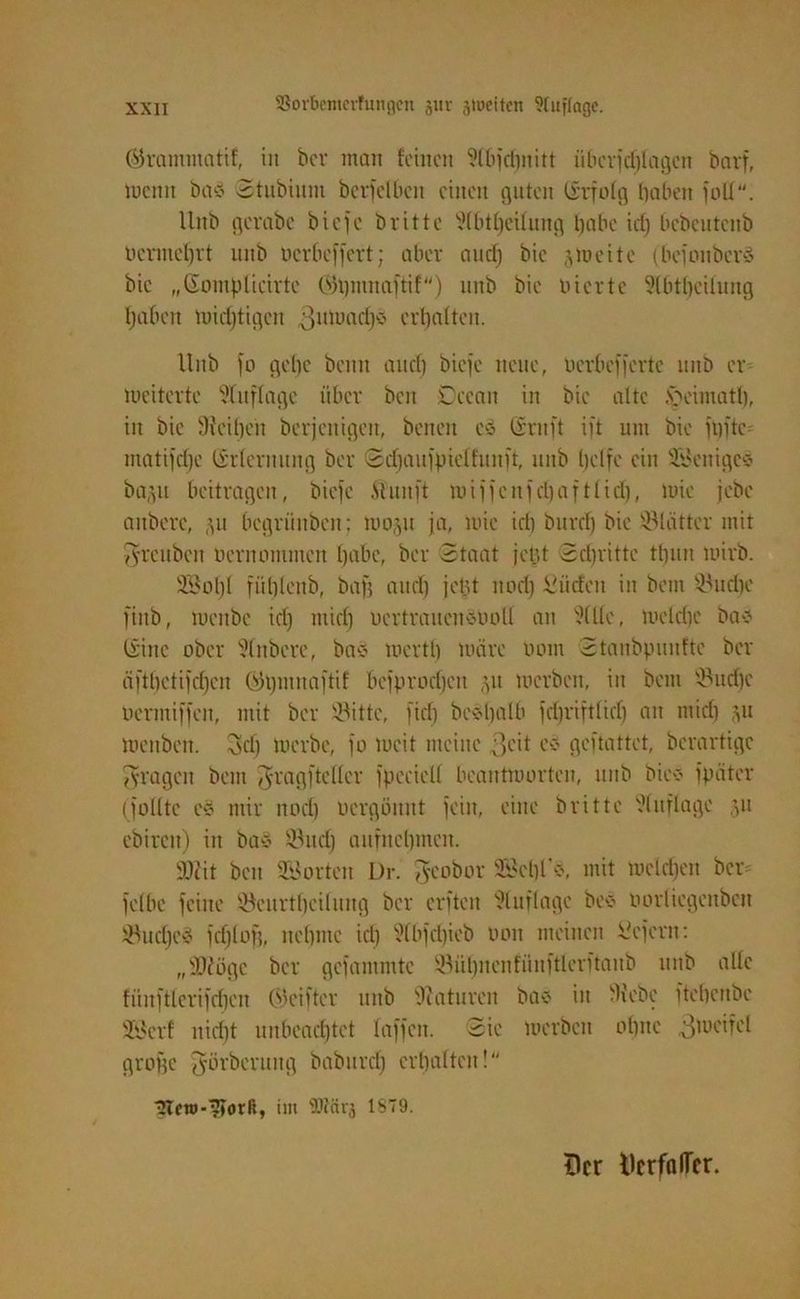 ©ramntatif, in ber man feinen ?fbfdf)nitt überjdjlagctt bavf, mcitu baes Stubiunt ber) eiben einen guten Grfolg haben jod. llnb gevabe biefe b ritte fHbthcifuug habe icfj bebeutenb bermefjrt uitb öerbeffert; aber auefj bic eite (befonberd bie „Gomplicirte 0»3i)mnaftif) uitb bie bierte fHbtbcilung haben wichtigen 3uluadjy erhalten. llnb jo gebe beim and) biefe neue, nerbefferte unb er loeiterte fÜuflagc über beit Dceait in bie alte ,s>eimath, iit bic 9?cil)cn berjenigen, benen cd Gruft ift um bie fpftc^ matifdje Grferuung ber Sdjaitjpieffunft, unb helfe ein SBenigec- ba,jit beitragen, biefe .Stunft miffcufd)aftlid), mie jebe aitberc, 311 begrünben; 100311 ja, mie iri) burcf) bie Blätter mit 3'i'cuben oeritontmen habe, ber Staat jcb>t Schritte thiut mirb. 9Sot)t fiihlonb, baff and) jet.U nod) dürfen in beut $udje fiitb, meube ich mid) oertrauenduoll an fülle, wetdje bad (Sine ober fünbere, bad mertl) märe imm Stanbpunftc ber äfthctifdjen ©hntitaftif bcfprocbcit 31t merben, in bciti föud)c üeriniffcn, mit ber fBitte, [ich bcdljalb jchriftlid) an mid) 311 meitben. 3d) merbe, jo mcit meine 3cit cd geftattet, berartige fragen bem Jragfteller fpeciell beantworten, unb bied fpäter (follte cd mir nod) ocrgüunt feilt, eine brittc Auflage 311 ebircit) in bad föud) anfnehmen. SDZit beit Söorten Dr. $cobor Söehl’d, mit mcld)en ber felbe feine föeurtheiluug ber erfteit Auflage bed öorliegenben fBudjed fehl oh, nehme id) ?(bfd)ieb oon meinen ^efern: „©Zöge ber gefammte ®ül)nenfünftlerftanb unb alle fiinftlerifcfjen ©eifter unb 9Zaturen bas in 9Zebc fteheube üöerf nid)t unbeachtet faffcit. Sie Werben ohne 3,0cifel grogc fyürbermig baburd) erhalten! UTcw-^Torß, im SRärj 1S79. tlcr tlcrfalTcr.