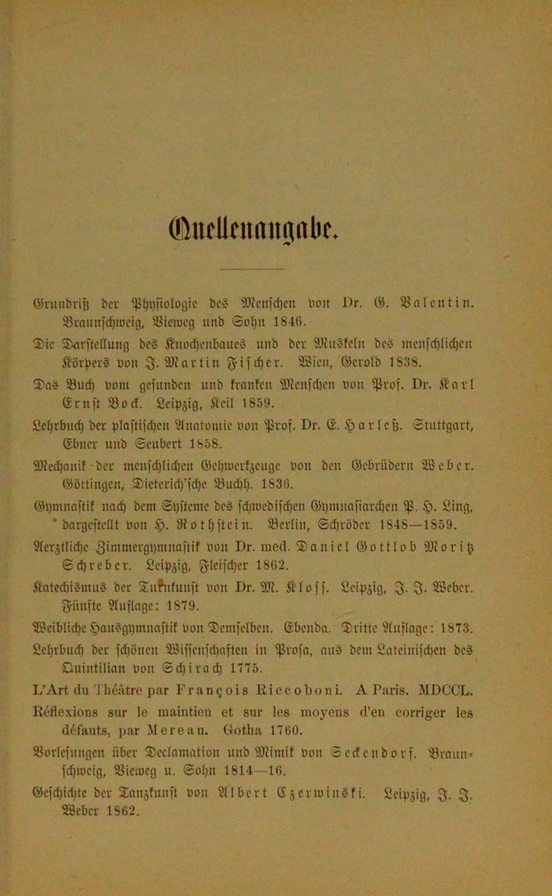©ucllcunitqflbc ©ntnbvife ber ^J^fiologfc bc§ 9Rcitfd)cn bon Dr. 03. Cotentin. SBraunfcfjtücig, SJieiueg unb Solpi 1846. 2)ic SJarftcHung bc§ Jlnod)cnbaucd linb ber SOhtöfclit beö inonfcf)lid)Cit Äörperd oon fr 3»artin fjifcfjcr. 58icu, Glcrolb 1838. S)n§ 23ud) Dom gcfitttbcn unb franfcit SRcnfdjcn Don Sßrof. Dr. $arl ©ruft 330 cf. fieipjig, Äeil 1859. Scfjrbucf) ber plaftifdjen Anatomie bon $vof. Dr. G. § a r 1 c fj. Stuttgart, (Ebner unb Scubcrt 1858. SRedjanif ber tncnidjltdjcn ÖJe^tperfjeugc bon ben ©ebrübern 58eher. Göttingen, Sieteridj'fdjc 53ud)[). 1836. Gt)mnn|tif nad) bent ©tjftcme bc§ fd)tuebi|d)ctt ©ijmnafiardjen £>. Stng, * bargefteflt bon £>. 9f 0 10 ftc i n. Söerlin, ©djröbcr 1S4S—1859. 91erjtlid)c 3immergi)ninaftif bon Dr. med. ®aiticl Gottlob ÜJtortfc 6d)rcbcr. Seidig, gleifdjer 1862. fiated)i§mu§ ber Suifnfnnft bou Dr. I 0 f f. Seipjig, 3* Söcbcr. fünfte Auflage: 1879. 58eiblid)c £iau§gt)mnaftif bon SDenifclbcit. Gbenba. dritte Auflage: 1873. Scljrbud) ber fdjöttcu 58iffenfd)aften in {ßrofa, and bem Satcinifdjcn bc§ Ouintilian bon ©djirad) 1775. L’Art du Theatre par Frangois Riccoboni. A Paris. MDCCL. Reflexions sur le maintien et sur les moyens d’en corriger les defauts, par Mereau. Gotha 1760. 33orlcfungcn über S)cc(amation unb SJRntif bon Secfcnborf. 53rauu- fdpocig, SJieiocg u. ©olju 1814—16. ©e)dpd)te ber 2anjfun)t bon 911 bert Gjcrioinöfi. Seidig, fr fr SSebcr 1862.