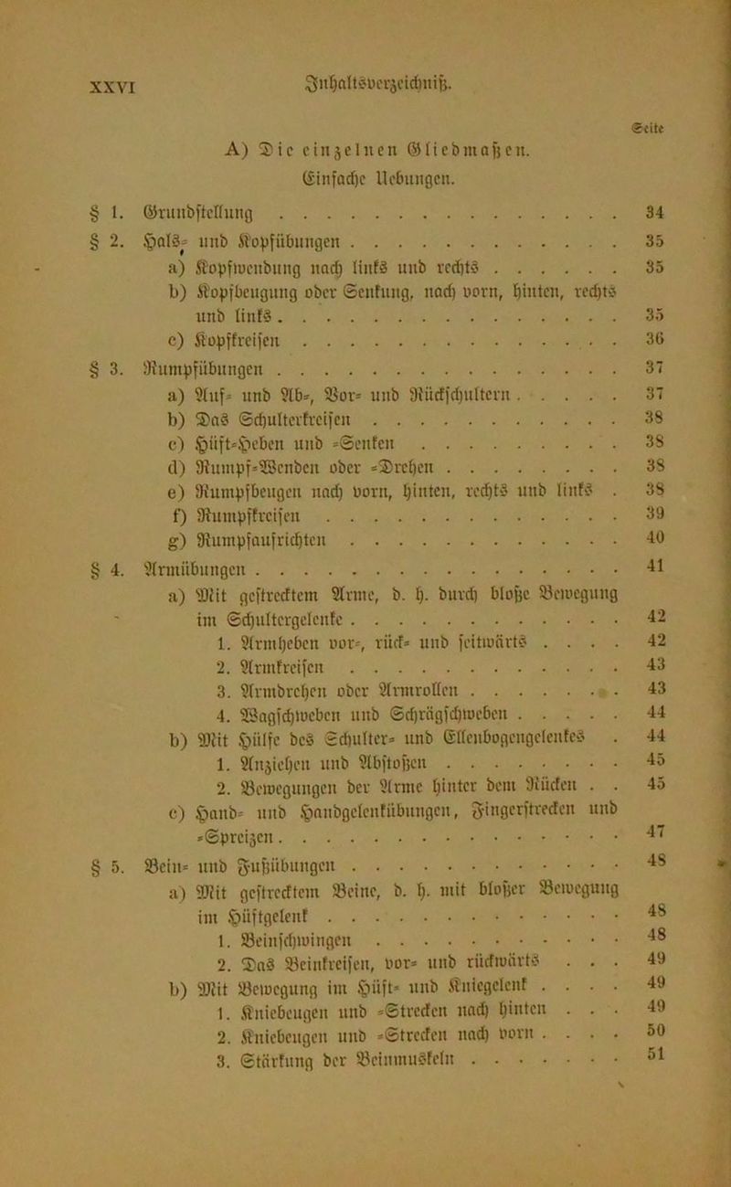 V/3 C« iSntjaltSbcrjeidmifj. A) 5) i c einzelnen (M t i c b ttt a f) c it. ©infadjc Hebungen. 1. ©runbftcttung 34 2. unb Kopfübungen 35 a) Kopftueubung und) linfS uub rcd)t3 35 b) Kopfbeugung ober ©enfung, nad) oorn, hinten, rcd)t-? uitb linfö 35 c) Kopffreifen . 36 § 3. '.Rumpfübungen 37 a) Stuf» unb ?lb=, Sor» uitb SRüdfdjuItevn 37 b) 3>a§ ©djultcvfrcifen 38 o) Jpüft=£>eben unb »©eilten 3S d) Ü?utnpf»S}cnben ober »Srctjen 38 e) ^Rumpfbeugen und) Dorn, hinten, rcdjts unb Iinf3 . 38 f) SRumpffrcifeu 39 g) fftumpfaufridjten 40 § 4. 9lrmiibungen 41 a) 'Diit geftreettem Sinne, b. f). burd) blojjc Scmegung im ©djultcrgelcnfc 42 1. 9(rml)cbeu nur-, rücf* unb feitiuärtd .... 42 2. Slrmfreifcn 43 3. Slrmbrcfjcn ober Slrmrofleii 43 4. SSagfdpocbcu unb ©djrägfdjtocben 44 b) HJttt £>iilfe bc3 Schulter* unb (sltenbogcngelenfeS . 44 1. Slnjicljcti unb Stbfto&cn 45 2. Seroegungcu ber Sinuc hinter bent üiücfen . . 45 c) §anb* unb fcnnbgeleufitbungcn, gingerftreefen unb »©preisen 4” § 5. Sein» uub g-ufsübuugcu 48 a) 9Rit geftreettem Seine, b. I). mit blofjcr Semcguug im £>iiftgetenf 48 1. Seinfdjtuingen 48 2. 2>aS Seinfreifen, bor* unb rücfroärtä ... 49 b) 9Rit Sciocgung im unb Kniegelcnf .... 49 1. Kniebeugen unb »©treefeu nad) hinten ... 49 2. Kniebeugen unb »©treefen nad) born .... 50 3. ©tärtung ber SeinntuSfcln 51