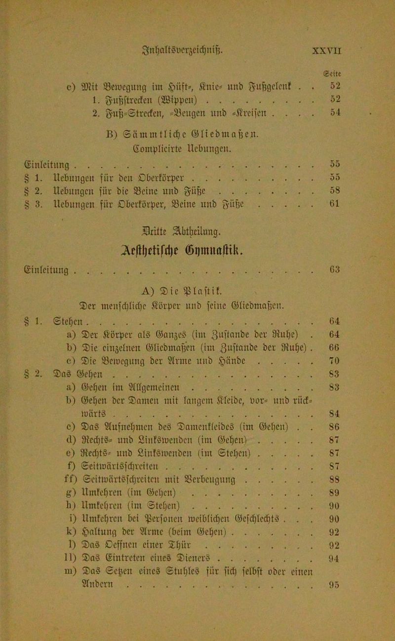 ©eite c) 2)?it Semegung im Jpiift», Äitic= uitb ftufjgcleuf • • 52 1. fyuftftrecfcn (SBtppeu) 52 2. fyufj=®trecfcn, =Seugen uub «Streifen .... 5-1 B) Sämuitlid)c ©liebntnfje.n. Somplieirte Uebimgcu. Einleitung 55 § 1. Hebungen für beu ßberförper 55 § 2. Hebungen für bie Seine unb g-iifjc 58 § 3. Hebungen fiir ßberförper, Seine uitb ffüße 61 dritte SlbtbtUung. (Ärftljctifdjf ©ijmnalHk. Einleitung 63 A) Sic fßlaftif. Ser menfdilid)c Störper unb feine ©liebntajjcn. § 1. Stegen 64 a) Ser Körper al§ ©anje§ (im 3uf*an^e bei Dhtlje) . 64 b) Sie einzelnen ©licbmafjen (im guftaitbe ber 3{uf)e) . 66 c) Sie Serocgung bev Slrmc unb §änbe 70 § 2. ®a§ ©eben 83 a) ©eben im Slllgemcincu 83 b) ©eben ber Samen mit langem SHeibc, bor= unb riic£= märtg S4 c) Sag Slufneljtncn beg Sameitfleibcä (im ©eben) . . 86 d) 9ted)t§= unb Stufätucnbcn (im ©eben) 87 e) 9ted)t§= uub ÄinfSmenbcn (int Stehen) 87 f) Scitwärtgfd)rciteu S7 ff) Scitmärtgfdjrcitcn mit Serbeugung 83 g) llmfcbrcn (int ©eben) 89 h) HmEebrcn (int Stehen) 90 i) llntfcbrcu bei Serfoncit meiblidjeit ©cfd)lcd)tg ... 90 k) Haltung ber Slrmc (beim ©eben) 92 l) Sag Dcffnen einer Sbür 92 11) Sag Eintreten eines Stenerg 94 m) Sag Sepett eines Shtblcg fiir fid) felbft ober einen Slnbern 95