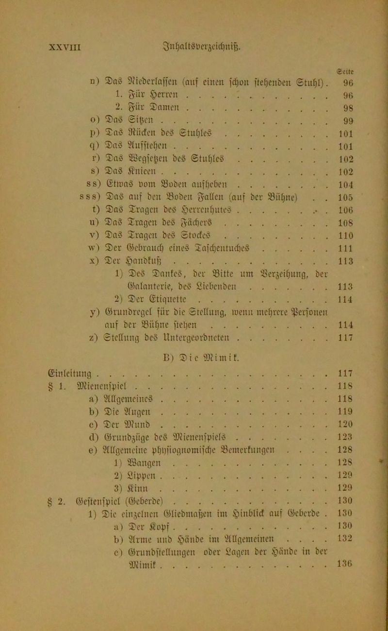 «eite n) Sa? 9?icbcrlaffen (auf ctiton fdjon ftefjenbett Stul)l). 96 1. giiv Herren 96 2. gür Santen 98 o) Sa? ©igeit 99 p) Sa? SRiidfen bc? Stulfle? 101 q) Sa? 91ufftef)cu 101 r) Sa? SSegfefcen be? ©tuljlc? 102 s) Sa? Sniceu 102 ss) ßtma? oom Sobcn auffjcbcu 104 sss) Sa? auf ben Sobett gallcn (auf ber Siilpte) . . 105 t) Sa? Sragcn bc? §cneitl)utc3 . 106 u) Sa? Svagen bc? gädfev? 108 v) Sa? Sragcn bc? Stocfc? 110 w) Ser ©ebraud) eine? Safdjcutudie? lll x) Ser ^anbfujj 113 1) Se? Saufe?', ber Sitte um Serjeiffutig, bev ©alanterie, bc?' Sicbcnben 113 2) Ser Gtiquettc 114 y) ©vunbvegct für bie Stellung, meint mehrere ißevfoneu auf ber Siifjue fieljcn 114 z) Stellung be? Untcrgeorbneten 117 B) Sie 93? i m i f. Einleitung 117 § 1. ÜJliencnfpicl 118 a) 9Hlgcmcinc? 118 b) Sie 91ugett 119 c) Ser Sfunb 120 d) ©runbjiige bc? SRienenfpiel? 123 e) 9tllgcmeinc pf)t)fioguomifd)c Semcrfungen .... 128 1) SSangen 128 2) Sippen 129 3) Sinn 129 § 2. ©cftenfpicl (©cberbe) 130 1) Sie einzelnen ©liebmaßen im §ittblicf auf ©eberbe . 130 a) Ser Sopf 130 b) 9lrnte uub Sjänbe im 91 tigern einen .... 132 c) ©runbftellungen ober Sagen ber ftäitbc in ber 'Hiimif 136 '