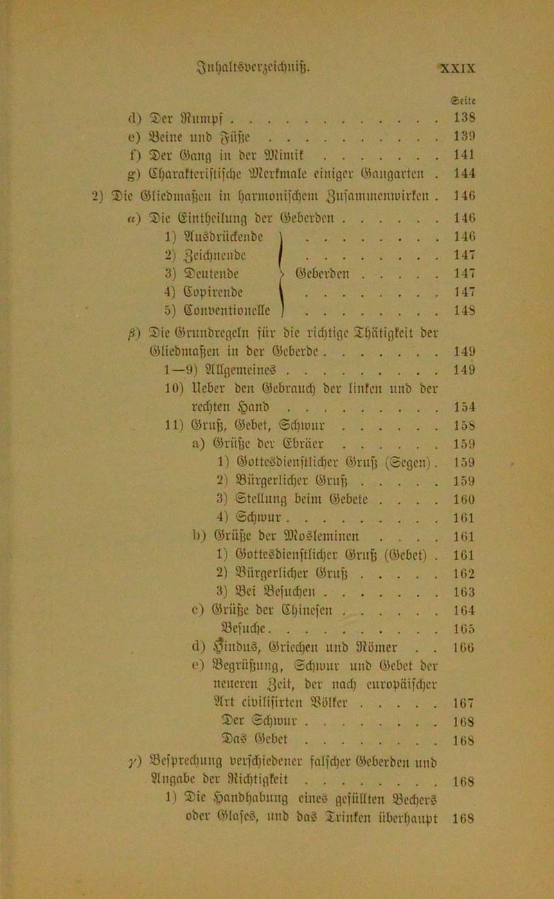Seite (I) Ser Stumpf 138 e) Seine unb g-iifje 139 f) Ser ©nitg itt ber SJfimtf 141 g) Gf)araftcvi|tifcl)c 'Dtcrfmnle einiger (Gangarten . 144 ) Sic ©licbmnfecn in fjarmonifdiem 3ufcuumcinuirfen . 146 «) Sie (Sintfeeilung ber ©eberben 146 1) 9(u§briicfeiibc \ 146 2) 3cid)iiciibc / 14T 3) Scutenbe ©eberben 147 4) ©optrenbe \ 147 5) SonbentioneHc ] 148 ß) Sie ©runbregeln für bic richtige Spätigfeit ber ©licbmafeen in ber ©eberbe 149 1—9) 2Ittgemeinc§ 149 10) lieber beit ©ebrauefe ber linfcit unb ber rechten §nnb 154 11) ©rufe, ©cbet, Sdjltmr 15S a) ©riifee ber ©bräer 159 1) ©otte§bienfütd)cr ©rufe (Segen). 159 2) Siirgerlidjer ©rufe 159 3) Stellung beim ©ebete .... 160 4) Sdjmur 161 b) ©riifee ber föio^leminen .... 161 1) ©otteäbienftlidjer ©rufe (©cbet) . 161 2) Bürgerlicher ©rufe 162 3) Sei Sefudjen 163 c) ©riifee ber ©Ijinefen 164 Bcfudje 165 d) ^iitbuS, ©riechen unb fftömer . . 166 o) Segriifeung, Scfeiuur unb ©cbet ber neueren 3cd, ber und) curopäifdjcr 9lrt cioilifirten Sblfer 167 Ser Sdpuur 168 Sa§ ©cbet 168 y) Sefpredjuitg uerfdjicbener falfdjer ©eberben unb Slngnbe ber StidjtigJeit 168 1) Sic .'panbhabnng eine* gefüllten BedjerS ober ©lafcS, unb ba# Xrinfen überhaupt 168