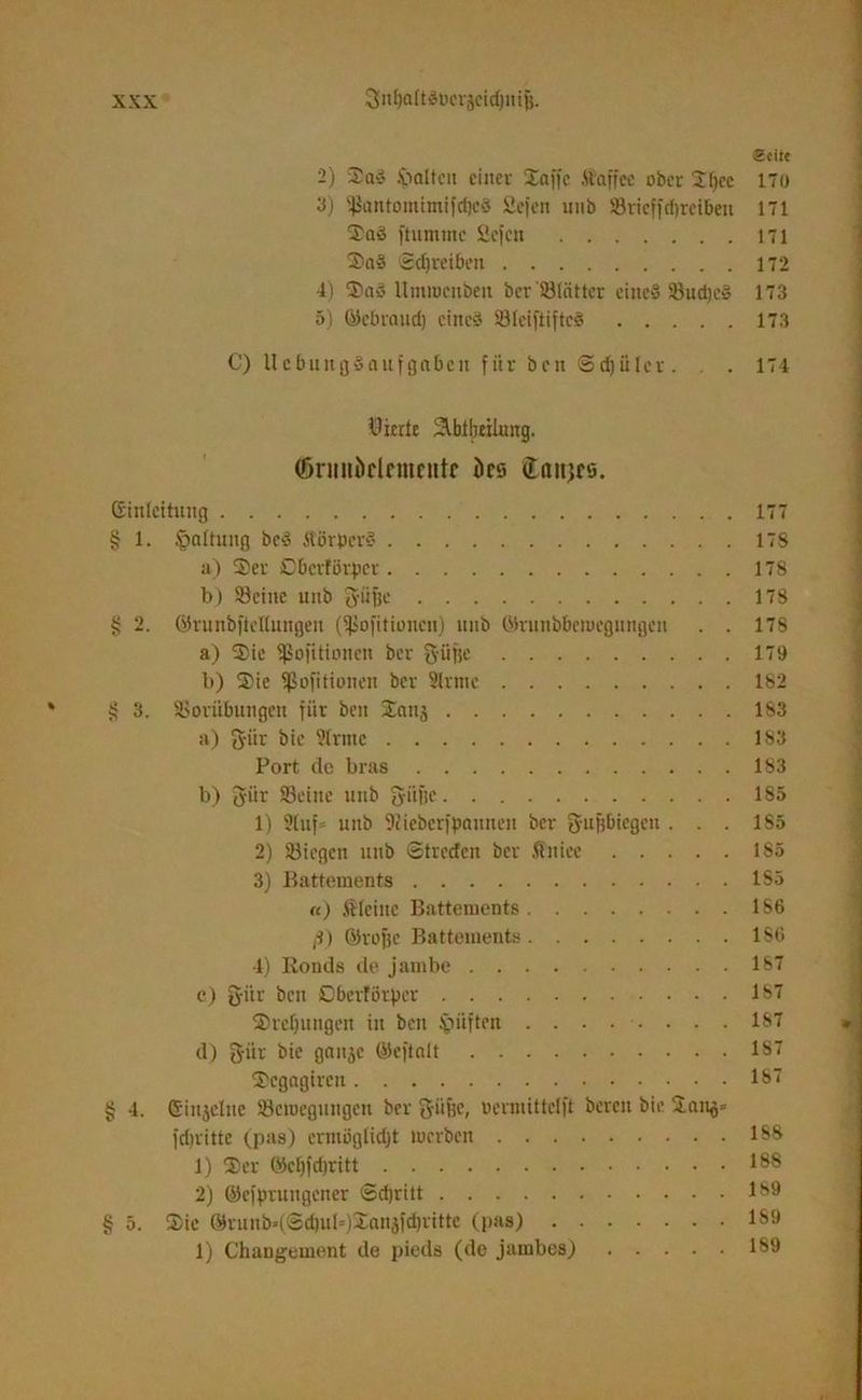 VA Seite 2) Sad Walten einer Waffe ffaffee ober Sl)cc 170 'S) $antomimifcf)c3 Sefen unb Sövieffcfjreiben 171 Sad ftumrnc 2efcn 171 Sad Schreiben 172 4) Sad llmmcnben ber'Slcitter eine« Sudjed 173 5) ©ebraud) cined Sleiftifted 173 C) llcbuitgdaufgabeit für bcu ©djiilcr. . . 174 Vierte Slblbeihmg. (öriniöclcmciitc ks Canjfö. Einleitung 177 § 1. Haltung bed Äörpcrd 178 a) Ser Cbcrförpcr 178 b) Seine unb giifje 178 § 2. ©runbftcllungen (Sofitioucit) unb ©runbbemegungen . . 178 a) Sie ißofitioncn ber fyüfje 179 b) Sie ißofitionen ber Slrntc 182 3. Vorübungen für beit Sans 183 a) g-ür bie ?lrntc 1S3 Port de bras 183 b) giir Seine unb fyiiüe 185 1) 9tuf= unb fJJiebcrfpauneit ber g-u&bicgctt . . . l S5 2) Siegen unb ©treefen ber ft'niee 185 3) Battements 1S5 «) kleine Battements 186 ß) ©rofje Battements 186 4) Ronds de jambe 187 c) g-iir ben ßbertörper 187 Stellungen in ben §üften ........ 187 d) giir bie 9aitäe ©cftalt 187 Scgagircu 187 § 4. Einjcluc Scmegungeti ber giifje, «ermiüelft bereit bie San^» fdnitte (pas) ermöglicht werben 188 1) Ser ®cf)fd)ritt 188 2) ©cfprungener ©djritt 189 § 5. Sie @runb»(@d)ub)Sanjfd)ritte (pas) 1S9 1) Changement de pieds (de jambos) 189