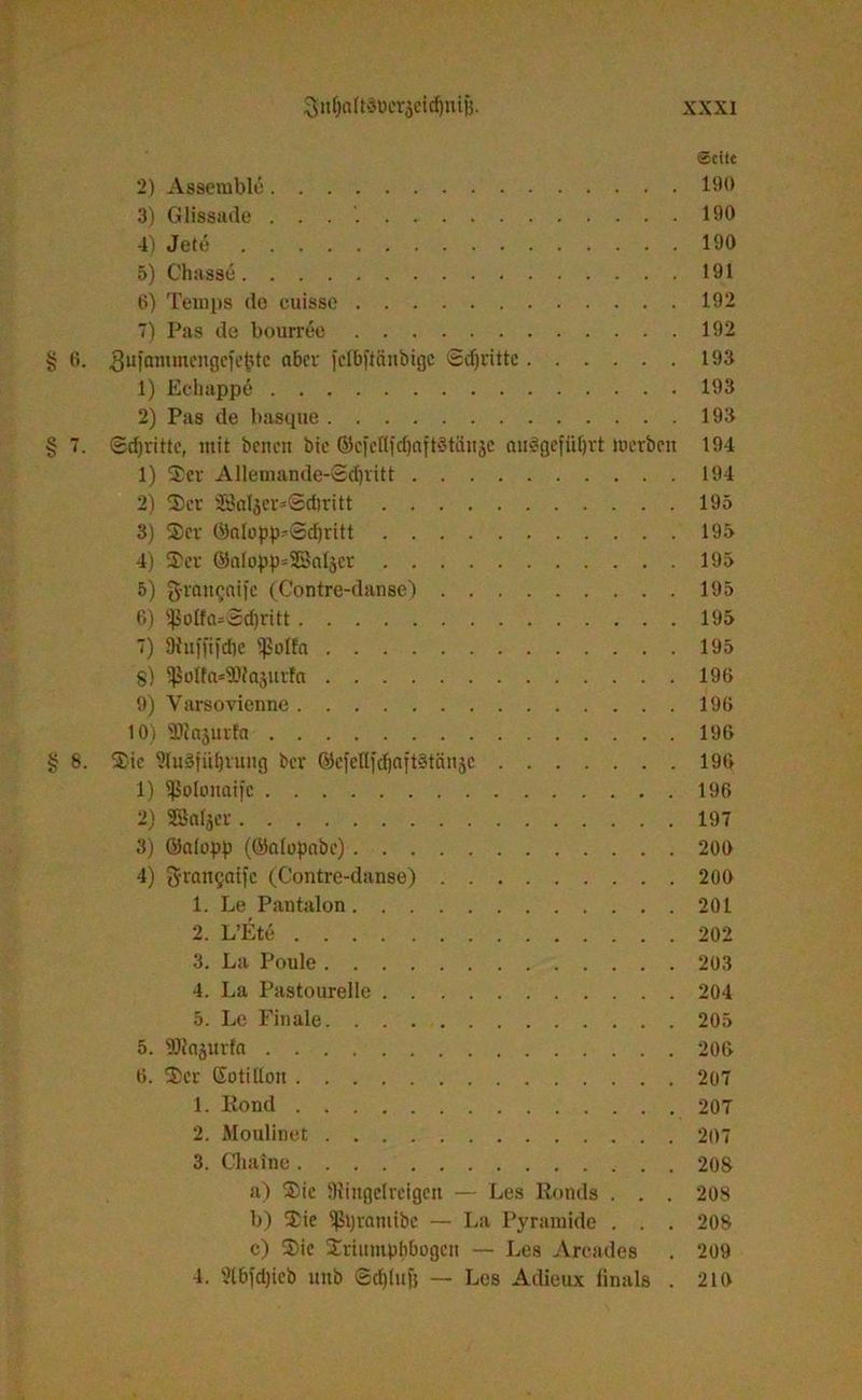 ©eite 2) Asserablo 190 3) Glissade . . . 190 4) Jete 190 5) Chasse 191 6) Teuips (lo cuisse 192 7) Pas de bourree 192 § 6. 3uiamntengefe&te a6cv fclbftänbtgc Sdjritte 193 1) Echappö 193 2) Pas de hasqne 193 § 7. Stritte, mit beiten btc ©cfcTIfrf)aftStäitje aulßeflUjrt merbeit 194 1) Ser Allemande-Sdjritt 194 2) Set 23aljer^@d)ritt 195 3) Ser ©aIopp*@d)ritt 193 4) Ser ®aIopp=28aljcr 193 5) ££ran$nife (Contre-danse) 195 6) ißoIfa=@d)ritt 195 7) Dhtffifdie Reifet 195 §) S)Jolfa*9WaäUrfa 190 9) Varsovienne 196 10) lliajurfa 196 § 8. Sic ?lu§fül)vung ber ©cfellfdjnttStänje 196 1) ißofonaifc 196 2) SBnfjer 197 3) ©edopp (©alopabe) 200 4) grangaifc (Contre-danse) 200 1. Le Pantalon 201 2. L’Ete 202 3. La Poule 203 4. La Pastourelle 204 5. Le Finale 205 5. SDitajurfa 206 6. Ser Sotitlon 207 1. Konti 207 2. Moulinet 207 3. Chaine 208 a) Sie SRinflcIrcigcn — Les Konds . . . 208 b) Sie ißpramibe — La Pyramide . . . 208 c) Sie Sriumpbbogeii — Les Arcades . 209 4. 9t6fd)ieb uttb ©djiuf} — Les Adieux linals . 210
