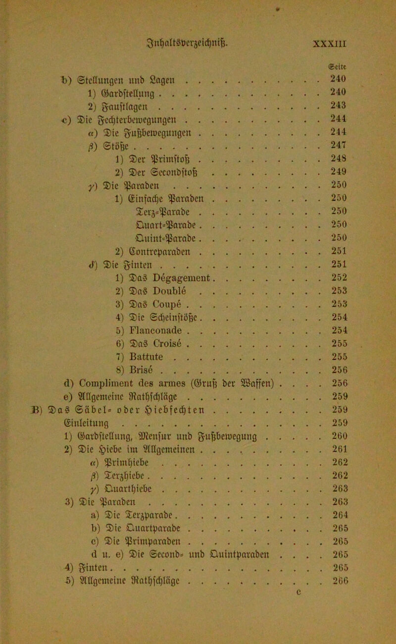 «Seite t>) ©tcflungeit unb Sogen 240 1) ©arbfteßung 240 2) g-auftlagen 243 <) Sie gcdjterbeiDegungen 244 «) Sie 3ru&bctt>cgungen 244 ß) ©töfjc 247 1) Ser $rimftojj 248 2) Ser ©econbftoB 249 y) Sie Jamben 250 1) (£iitfacfjc Sßaraben 250 Serä=^arabe 250 Guatb^ßarabe 250 Guinb^arabc 250 2) Goutrcpnrabcn 251 <f) Sie hinten 251 1) Sa» Degagement 252 2) Sag Double 253 3) Sag Coupe 253 4) Sie Sdjeinftöfee 254 5) Flanconade 254 6) Sag Crois6 255 7) Battute 255 8) Brise 256 tl) Compliment des armes (örufj bev SSaffen) .... 256 e) SIflgenteiuc 9iatf)fd)Iägc 259 B) Sag Säbel» ober §iebfed)ten 259 Einleitung 259 1) ©avbftettung, SJienfur unb ftufebeiucgung 260 2) Sie foiebc int ^[[(gemeinen 261 «) *ßrimf)icbe 262 ß) Serjljtcbe 262 y) Guartfjiebc 263 3) Sie Jamben 263 a) Sic Scrjparabe 264 b) Sic Guartparabc 265 c) Sie ^rimparaben 265 d u. e) Sie ©cconb» unb Guiutparabcit .... 265 4) hinten 265 5) Mgentcine 9tattpd)läge 266