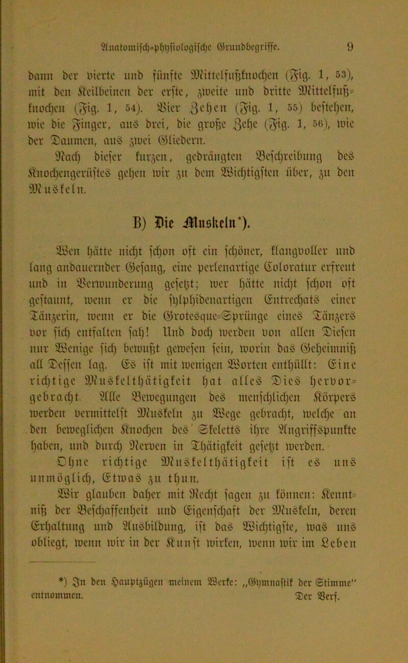 bann ber inerte unb fünfte ’tDcittclfufjfnocljcn ($ig. 1, 53), mit beit Keilbeinen ber elfte, §toette unb britte SDftttclfufj* fnodjcn (3'ig. 1, 54). Söier 3ePcn (3'Ul- 55) öcftefjen, wie bie Ringer, aitS brei, bie grofjc $epe (<3d9- 1, 56), toie ber Räumen, aitS jmei ©liebem. 9?ad) biefer furzen, gebrciitgten Scfcprcibung beS KnodjengcrüftcS gepett mir ,yi bau Söicptigfteu über, 31t ben 9J? iis fein. B) ftic Jtuskeln*). 9Bcn patte niept fdjoit oft ein fdjöncr, flangüoller unb lang anbauernber ©efang, eine perlenartige ©oloratur erfreut unb in SSermuitberung gefegt; mer pättc nkpt fdjon oft geftaunt, meint er bie fplppibcnartigcn SntredjatS einer Sängerin, meint er bie ©roteSque=<2prünge eines Sängers nor fiel) entfalten fap! Unb bod) merben bon allen Siefen nur Wenige fiel) bemupt gemefen fein, moritt bas ©cpcimnif) all Seffcit lag. ©S ift mit menigett SBorten cntpüllt: ©ine ridjtige äftuSfcltpätigfeit pat alles SteS perbor= gebradjt sMe ©emegungen beS menfcplkpen Körpers merben bermittclft SJJuSfeln 51t Sßege gebradjt, melcpe an bett bemcglidjcit Knocpen beS SfelettS ipre ^IngriffSpunfte pabcit, unb bitrd) Serben in Spätigfcit gefeilt merben. Dpne rieptige SJhtSfel tpätigfett ift eS ttnS unntüglup, ©tmaS 31t tpun. 2Öir glauben baper mit Siecpt fagett 51t fönnen: Keitnt= ttifi ber Scfcpaffenpeit unb ©igettfdjaft ber SKuSÜeln, bereit ©rpalttutg unb Slusbilbung, ift baS SSicptigfte, maS ttnS obliegt, meint mir in ber K unft mirfett, menn mir int Seben *) 3n ben fcauptjügen meinem SBerfe: „©pmnaftif ber Stimme entnommen. $cr 3Scrf.