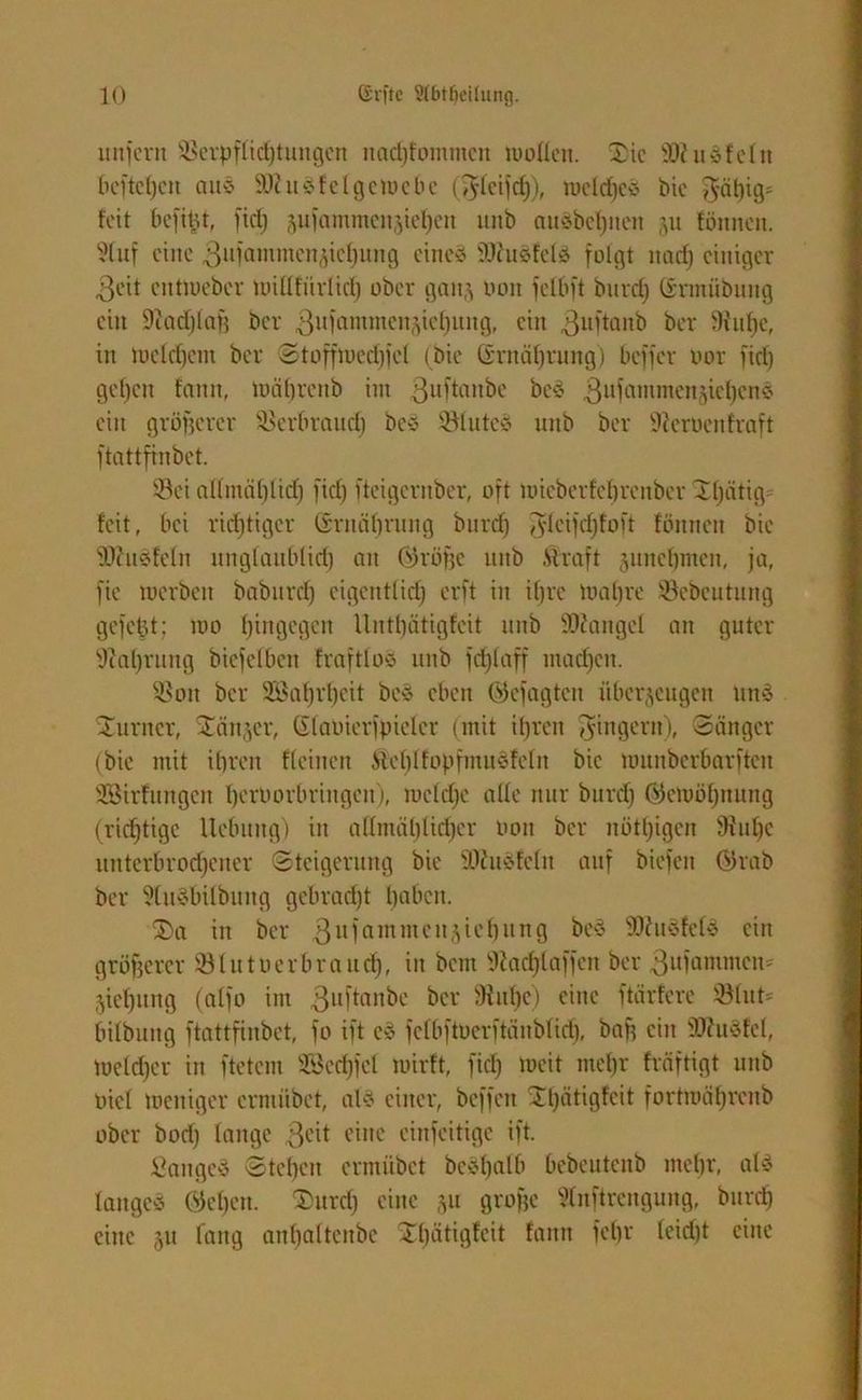 unfern SBerpflichtungen ttadjfomntctt wollen. Die 99iu»feln beftel)cn aus 9Ku*felgeWebc (Tylcifrf;), roelrfjcö bie gähig* feit befiüt, fid) jufammenjtefjen uitb nusbef)iten ju fönnen. Stuf eine 3nfammen^tcf)iing eine* iUJusfel* folgt ttad) einiger 3eit cntloeber milltürlicl) ober gern,} oon fclbft burd) (Srmübuttg ein Diadjlng ber ^ufammcn^icljung, ein ßuftanb ber 9fu^c, in mcldjcnt ber Stoffmedjfet (bie Grnct^rung) beffer oor fid) gef)cn fonit, Währenb int 3llftanbe bc* 3llH'intmcnjicl)cne> ein größerer SSerbraud) be§ Sötuteö unb ber Ülerocrtfraft ftattfinbet. Söet a(lmät)lid) fid) fteigentber, oft it>ieberfcf)renber D()ätig= feit, bei richtiger (Ernährung burd) $leifd)foft fönnen bie fDhtSfeln unglaublich an Cth’öfjc unb Straft juiichnten, ja, fie toerbett baburd) eigentlich erft in ihre mal)re ©ebeutung gefegt; wo h^gegen lliitliätigfcit unb Mangel an guter sJtal)vmtg bicfelben fraftlo* unb fd)laff mad)cn. ÜBott ber 2£a()vl)cit be* eben (gejagten überzeugen itnä Turner, Ganzer, (ilaoierfpicler (mit ihren Ringern), Sänger (bie mit ihren flehten Steblfopfntitöfclit bie umnberbarften SBirfungen hatiovbringen), iueld)c alle nur burd) (Gewöhnung (richtige Hebung) in allmählicher oon ber nötigen fHtthc itnterbrodjetter Steigerung bie 9l)Ju*fcln auf biefett Qhab ber ?lu§bilbung gebracht haben. Da in ber 3ltfammcilä^e^lin9 be* $0?u*fef£ ein größerer Blütner brauch, in bem sJcacl)laffen ber 3ufammcn* Ziehung (alfo im 3lt)’ütnbe ber 9ful)e) eine ftärferc SBlut* bilbung ftattfinbet, fo ift c* fclbftuerftäublicf), baff ein 3J?u3fel, Welcher in ftetern 9Bcd)fcl wirft, fid) weit mehr fräftigt unb oiel Weniger crniiibct, al* einer, beffett Dl)ätigfcit fortwährenb ober bod) lange 3cd eine cinfeitige ift. £aitgc* Stehen ermiibet bcvt)alb bebeutenb mehr, al* lange* Ojebctt. 'Durd) eine §u grofje 9lnftrengung, burd) eine 51t fang anholteitbe Dl)ätigfeit fattn fel)r (eid)t eine