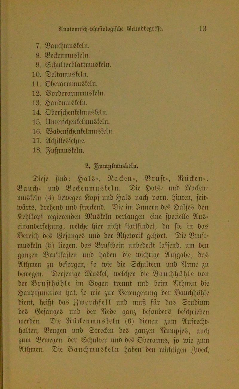 7. Saud)mudfelit. 8. SedenmuSfclit. 9. © d)iil tcr0 (attmuSfei it. 10. ©cltamuSfcln. 11. DberarinmuStelit. 12. SotbcrarmtnuSteln. 13. §anbittucdeln. 14. ÖbetjdjentelmuStcln. 15. Untcrfdjenfeltmtcdcln. 16. 3Sabenfd)cnlclinu§fcln. 17. 51d)illeSfel)ne. 18. gujjmuSteln. 2, fjütMjdrouaM«. C^icfc fittb: §alS*, ^adcu-, Stuft*, 9?üdett*, Saud)* itnb Sedettmu Stellt. ©ie jpalS* ltiib Siadctt* umstellt (4) bewegen Stopf itnb IgalS nad) Dorn, hinten, fett* WärtS, breljcnb unb ftredenb. ©ic int Snnertt bcS tpalfeS beit Stcplfopf regierettben SDiuSteln Derlattgett eine fpeciclle 91uS* eiitaitberfepnitg, weldjc ()icr nicht ftattfinbet, ba fie in baS Seretdj beS ©efangeS itnb ber Slfjctorit gehört, ©ic Stuft* ntuSfeln (5) liegen, baS Sruftbein itnbcbcdt Inffcttb, mit beit ganzen Sruftfaftcn ttttb Ijnbeit bic widrige Aufgabe, baS 3(tljmcn 31t beforgett, fo wie bic ©dpiltcrit ttttb Sinne 31t bewegen, ©erjenige SßuSfel, Welcher bic S a tt dj 1; ö 1) I c Dott ber Sntftl)öl)le int Sogen trennt ttttb beim ?ltf)mcn bic Jpauptfunction f)nt, fo wie 3111- Serettgcrung ber Saud)l)öl)lc bient, beifet baS 3tt,creH unb mitf? für baS ©tnbiitm be§ Qtefattges unb ber Siebe gatt§ bcfonberS bcfdfricbcit werben, ©ic SiüdenntuSfcln (6) bienen 311111 Slufrcdjt* halten, Sengen ttttb ©treden bcS ga^ett SiumpfcS, and) 3unt Sewegett ber ©djidter unb bcS DberatntS, fo Wie 3ttm Slthmen. ©ie SaudfittuSfeltt Ijabcit beit widrigen ßwed,