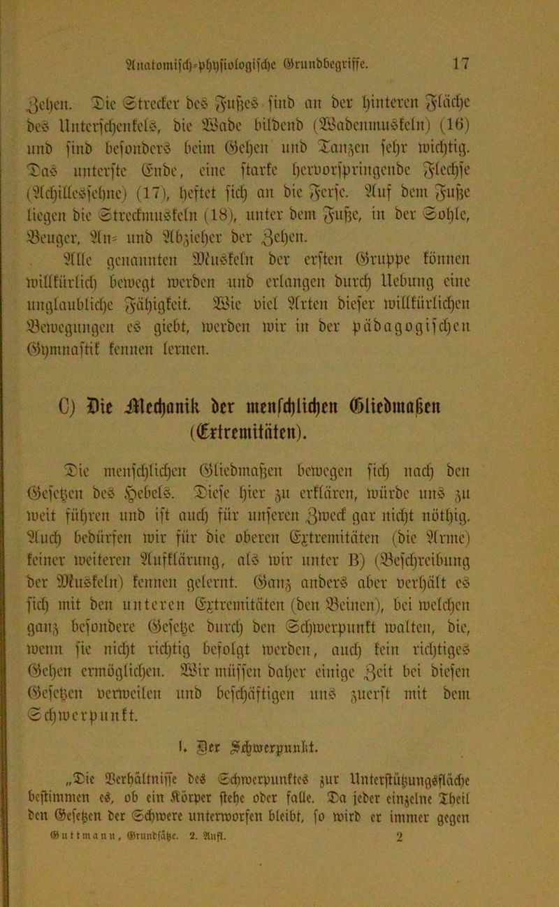 Jehen. 2)ie St re der bcs? J-ufjeS ftnb an bcr hinteren ^(äc()e bess Untcrfdjcnfcte, bie SBabc bilbenb (SSabenntuSfeln) (16) unb ftnb befonbcrS beim Weben nnb Sanken fcl)r mtdjtig. Ta« nnterfte gitbe, eine ftarfe ^crborfprmgcitbe ^ledjfe (^dfilleäfehne) (17), beftet fid) an bic gcrfc. 51uf bent gujie liegen bie Stredmusjfeln (18), unter bent ^atfje, in ber Sohle, Söeuger, 9ltt= nnb 5lb;,iel)cr ber gehen. 31 Ile genannten SDiuöfelit ber erften ©rupfte förtiteit millfürlid) betnegt merben nnb erlangen burcf) Hebung eine unglaubliche $äl)igfcit. 23ic Diel Wirten biefer luilXbürltcfjen üöetttegungen es? giebt, merben mir in ber päbagogifd)en Wbntnaftif feinten lernen. 0) $ie illcdjanik bcr menfd)lid)eit (Dlicbmabcn ((Edrcmitiiten). Hk menfd)licl)cn Wliebmafjeit bemegen fiel) naef) ben ©efefcett beö §ebels?. 2)iefe bür 511 erflären, mürbe utt§ 51t meit führen nnb ift and) für unferen gmeef gar nicht notl)ig. 31uch bebürfen mir für bie oberen ©jtremitäten (bie Sinne) feiner meitereit Slufflärung, als? mir unter B) ($8efd)rcibung bcr SJhtäfeln) fenneit gelernt. ©an§ anberö aber ocrl)ält es? fid) mit ben unteren (Sjtremitäten (ben Seinen), bei melcl)en gauj befonbere ©efetje bnrcl) ben Sd)merpunft malten, bie, meint fie nid)t richtig befolgt merben, and) fein rid)tigcs? ©ehern ermöglichen. SGSir ntüffen baljer einige geit bei biefett ©efetjen oermeileit nnb bcfdjäftigen uttS juerft mit bcitt ©djmcrpu tt ft. I. jOer £j$twerpmld. „$ic SBcrbaltniffe be$ 6ebwerpunfte« gur Unterftübungäfladje beftimmen c$, ob ein ftikper flehe ober falle. ®a jeher einzelne Iheil ben ©efe^en ber ©dnoere unterworfen bleibt, fo wirb er immer gegen © u 11 nt a n « , ©runtfäfec. 2. 'Jlufl. 2