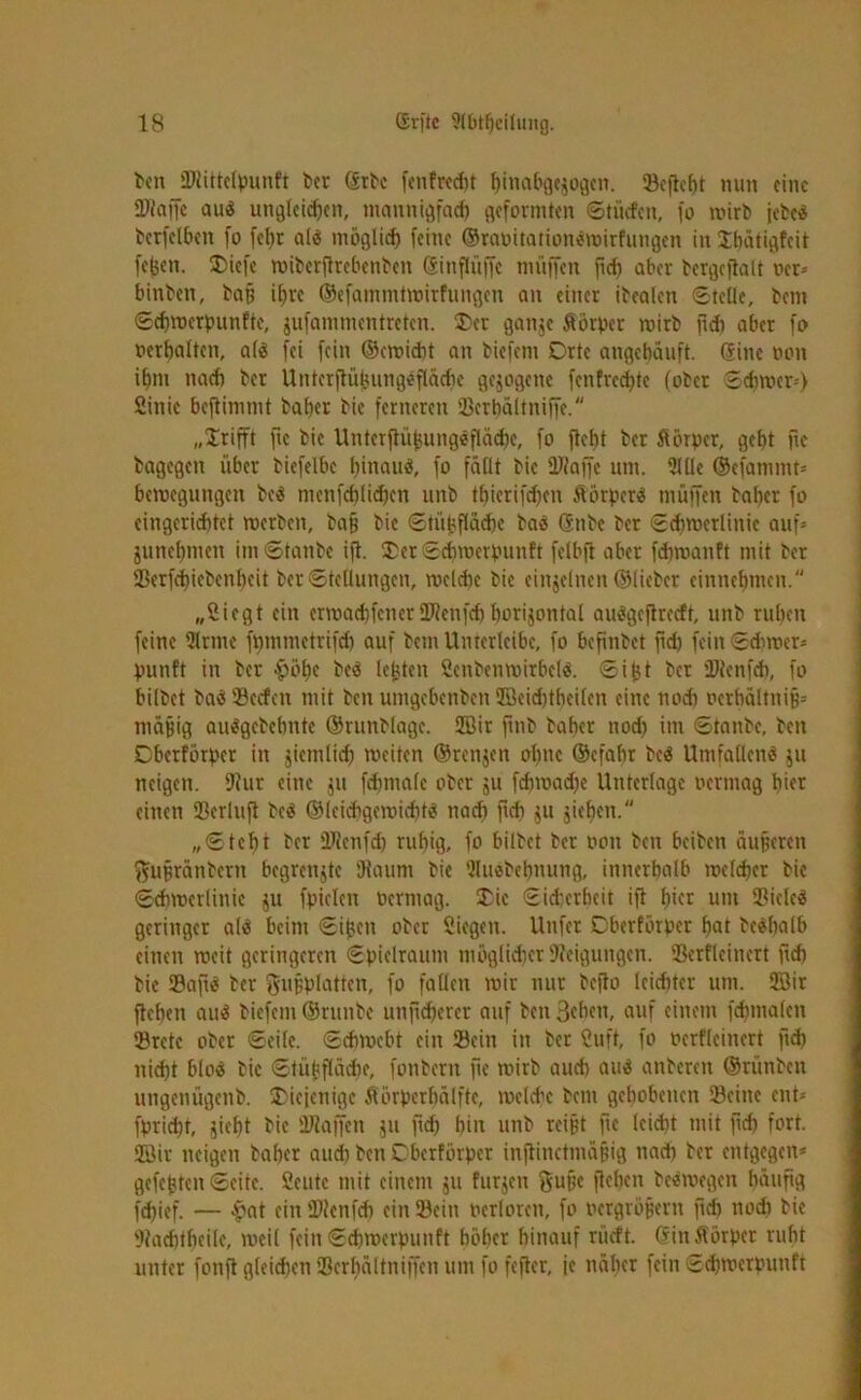 ben Ktittclpunft ber ©rbc fcnfrcd)t hinabgeiogcn. 33cflcf)t nun eine Klaffe au« ungleichen, mannigfach geformten ©tücfcn, fo wirb jebc« bcrfclbcn fo fel)r al« möglich feine ®raoitation«wirfungen in Jhätigfeit fefeen. Diefe wiberftrebenben Ginflüffc muffen fid) aber bergcjlalt ocr* hinten, bat? ihre ©efammtwirfungen an einer itealen ©teile, bem ©ehwerpunfte, jufammentreten. ®cr ganje Äörper wirb ftdh aber fo ocrbaltcn, al« fei fein ©cwicht an biefem Drtc angehäuft. (Sine non ihm nach ber Untcrftüfcungefläche gezogene fenfrechte (ober ©diwer*) Sink beftinunt bal)cr bic ferneren SBerhaltniffe. „grifft ftc bie Unterfiüjiung«fläd)e, fo fleht ber ftörper, geht fee bagegen über biefelbe hinan«, fo fällt bic Klaffe um. 9111c ©cfammt* bemegungen be« nicnfcblid)cn unb tl)icrifd)cn ftörper« muffen baher fo cingerid)tet werben, bap bic ©tühflädjc ba« Gcnbe ber ©chwcrlinic auf* junchmett im ©taube ifl. £et ©ehwerpunft felbjl aber fdnoanft mit ber 23erfchiebenheit ber ©tellungen, welche bie einzelnen ©lieber einnehmeu. „Siegt ein erwad)fcner Klenfd) borijontal au«gcflrccft, unb ruhen feine Sirnie fmnmcirifd) auf bem Unterleibe, fo befinbet fid) fein ©duner* punft in ber $öhc be« lebten Scitbcn Wirbel«. ©ifct ber Klenfch, fo bilbet ba« SBccfcu mit ben umgebenben Söeidjtbcilcn eine noch ocrhältnijj* mäpig au«gebehnte ©runblage. 2Bir fmb baher nod) im ©taube, beit Cberförpct in jiemlid) weiten ©renjett ohne ©efahr be« Umfallen« ju neigen. Kur eine jtt fchtuale ober ju fchwad)e Unterlage oermag hier einen Kcrluft be« ©leichgewidit« nach fid} $u sieben. „©teht ber Klcnfd) ruhig, fo bilbet ber ooit ben beiben äuperen ftuprätibcrn begrenzte Kaum bie UUwbebnung, innerhalb melcher bic ©chwcrlinic ju fpielcn Permag. £ic ©id’erhcit ifl hier uni Sßiele« geringer a(« beim ©i^en ober Siegen. Unfer Oberförpcr hat be«halb einen weit geringeren ©pielraunt möglidicr Neigungen. Sßerfleinert fleh bic Saft« ber gupplatten, fo fallen wir nur befto leichter um. 2öit flehen au« biefem ©runbe unfidjetcr auf ben 3(ben, auf einem fchmalen Sretc ober ©eile, ©ebwebt ein ©ein in ber Suft, fo ocrflcincrt fxcb nid}t blo« bic ©tüpflädie, fonbern fte wirb auch au« anberen ©riinben ungenügenb. diejenige Sörpcrhälftc, welche bem gehobenen ©eine ent* fpridjt, jieht bie Klaffen ju fleh hin unb reipt fte leicht mit fid) fort. 2öir neigen baher auch ben Dbcrförper inftinctmäjjig nach ber entgegen* gefegten ©eite. Seutc mit einem ju furjen ftupe flehen beemegen häufig fchief. — ■Sat ein Klenfch ein ©ein herlorcn, fo oergröpent fid) nod) bic Kachtbcilc, weil fein ©ehwerpunft höher hinauf riieft. (finÄörper ruht unter fonfl gleichen Kcrhältniffcn um fo feflcr, je näher fein ©ehwerpunft