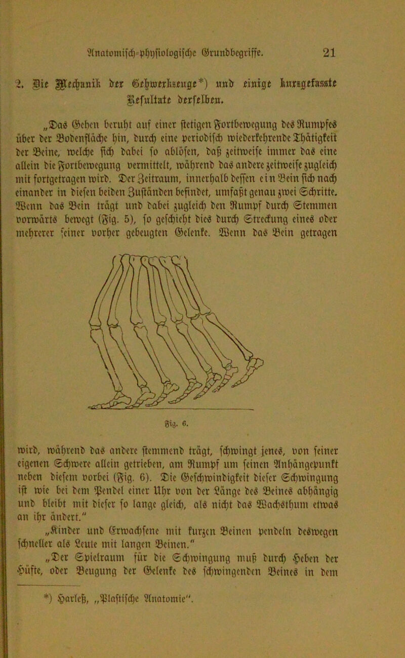 2, ^tcjc[)anil; ber föchroerlisrugr*) unb einige ^ungefasste |lefuliate berfelben. ,,£)a« ©eben beruht auf einer fictigen Fortbewegung be« Stumpfe« über ber Sobenflädje bin, burd) eine periobifch mieberfe^renbe 3^>atigfcit ber Seine, welche jtd) babei fo ablbfen, baff jeitweife immer ba« eine allein bie Fortbewegung vermittelt, wabrenb ba« anbere jeitweife juglcidj mit fortgetragen wirb. $cr Beitraum, innerhalb beffen ein Sein fnbnadj einanber in biefen beiben Buftänben bcfxnbet, umfaßt genau jwei ©chritte. Senn ba« Sein trägt unb babei jugleich ben Stumpf burd) ©temmen vorwärt« bewegt (Fig. 5), fo gcfdjieht bie« bureb ©treefung cineö ober mehrerer feiner vorher gebeugten ©elenfe. Senn ba« Sein getragen gt'J. 6- wirb, wabrenb ba« anbere ftemmenb trägt, fd)wingt jenes?, von feiner eigenen ©djwere allein getrieben, am Stumpf um feinen Slnhängcpunft neben biefem vorbei (Fig. 6). £ie ©efdiwinbigfcit biefer ©djwingung ijt wie bei bem Sßenbel einer Wir von ber Sänge be« Seine« abhängig unb bleibt mit biefer fo lange gleich, a(« nicht ba« Sad)«thum etwa« an ihr änbett. „ftinber unb ©rwadifene mit furjen Seinen penbeln be«wegcn fchneller al« Scutc mit langen Seinen. „$er ©pielraum für bie Schwingung muß burd) #eben ber &üfte, ober Seugung ber ©elenfe be« fehwingenben Seine« in betn *) tgarlefc, ,,^laftifd)e Anatomie.