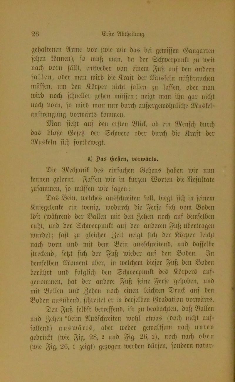 gehaltenen 9lrnte bor (mic mir bae bei geroiffen (Gangarten fd)cn fönnen), fo muf? man, ba ber ©cbmcrpunft \u mit nach uont fällt, cittmcbcr boit einem 3'uf) auf ben attbertt fallen, ober man mirb bie Mraft ber 9)1 tiefe ln mif)braud)cit muffen, um ben .Störpcr itid)t fallen 511 laffen, ober man mirb itod) frifnetter geben muffen: neigt man il)tt gar nid)t nad) born, fo mirb man nur bitrd) auf)crgcmöt)nliel)c iWuefcl anftrengung bormärte fontmen. 9)?ait fiefjt auf ben elften ©lief, ob ein 9J?cnfch bitrd) baö blofjc Okfeh ber 2djmerc ober bitrd) bie Straft ber ÜDZuefeln fid) fortbemegt. a) Jtas $c0cn, »orwärts. 2)ic 9)?cd)anif bce einfachen Ökbene ha&en wir nun fenuett gelernt. Raffen mir in furjcit SSortcn bie Sicfultate jufammen, fo muffen mir fagett: ®ae Sein, meld)ee auefebretten foll, biegt fid) in feinem Slttiegclenfe ein mettig, mobitrd) bie ^erfe fiel) oont Sobcn löft (mäl)reitb ber Sailen mit ben gelten nod) auf bemfclben ruht, lttib ber ©dpoerpuitft auf ben aitberen Tvitfi übertragen mürbe); faft 511 gleid)cr 3°ü neigt fid) ber Slörpcr leicht nad) born ttnb mit bem Sein auefebreiteub, itub baffelbc ftrcdcnb, fetjt fiel) ber $ufj mieber auf ben Sobcn. 3it bentfclbcn iUiomcnt aber, in meldjent biefer Tyuf? beit Sobeit berührt itttb folglich beit Sdpuerpunft bcS Stbrperä auf' genommen, bat ber etnbere $uf) feine Tvcvfc gehoben, itttb mit Sallcit itttb 3ebeit noch einen leichten £rutf auf beit Sobcn aueübeitb, fcfjreitet er in bcrfclben Olrabation bormärte. Ten 3'Uf) felbft betreffcitb, ift 51t beobachten, bafj Satten ttitb gelten ‘beim Sluefdjreiten mol)l ctmae tbod) nidjt auf fallcitb) a uv märte, aber meber gcmaltfam nach nuten gebriidt (mic $ig. 28, 2 uitb $ig. 26, 2), nod) nach oben (mic $ig. 26, 1 geigt) gezogen merbeit bitrfeu, foitberit natur