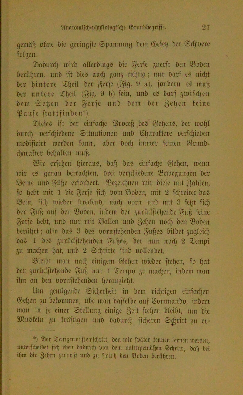 gemäf) ohne tue geringfte Spannung beut (gefeit ber Schwere folgen. Saburd) tuivb alterbings bie $erfe perft beit Soben berühren, ttitb ift bieS and) gan^ richtig; nur barf cs nicht ber Hintere Xl)eil ber $erfc ($ig. 9 a), fonbern es muff ber untere Sttjeil (gig. 9 b) fein, unb cS barf ättnfdjen beut Sehen ber $crfe unb bem ber gehen feine fßaufe ftattfinben*). tiefes ift ber eiitfad)c fßroccfj bcs’ (Gebens, ber mol)t bitrd) berfdfiebene (Situationen unb (Stjaraftere ocrfdjicbcit mobificirt tucrbeit faitn, aber bod) immer feinen ©ritnb* djarafter begatten muff. 23ir erfeben hieraus, baff bas einfache (fjcbcit, mcitn mir cs genau betradjtcn, bret uerfdjiebene '-Bewegungen ber Seilte unb $üffc erforbert. Sejeicbneit mir biefe mit gablcit, fo bebt mit 1 bie 5yerfe fid) Oom Soben, mit 2 fdjreitct baS Sein, fid) mieber ftredcitb, nad) oont unb mit 3 fetjt fid) ber Tyun auf ben Soben, iitbem ber juriitfftebeube guff feine 75'crfe bebt, unb nur mit Salten unb geben ]nKfy beit Soben berührt: atfo bas 3 bcs üornftebenben $ujfeS bitbet gugleid) bas 1 beS prüdftchcnben fyuffes, ber nun itod) 2 STcmfn 511 machen hat, unb 2 Sdjritte fiitb oottenbet. Stcibt man nact) einigem ©eben mieber ftel)cn, fo bat ber 5urüdftet)enbe Tytifj nur 1 Sentpo 511 mad)cit, iitbem man it)n an beit ooruftel)enbcu beran§iet)t. Um gcitugenbe Sid)ert)eit in bem richtigen cinfad)eu ©eben ju befotntnen, übe man baffetbc auf Sontmanbo, iitbem man in je einer Stellung einige geit fteben bleibt, um bie Stusfetit 311 fräftigen ttitb baburd) fieberen Stritt 511 er* *) Skr 2:nrt5mcift er tdjritt, ben mir fpiitcr fennen lernen merben, unterfdjeibet ficf) eben baburd) non bem naturgemäßen ©cf)ritt, baß bei ibm bie gcficn 51t er ft unb §u friit) ben Söobeu berühren.