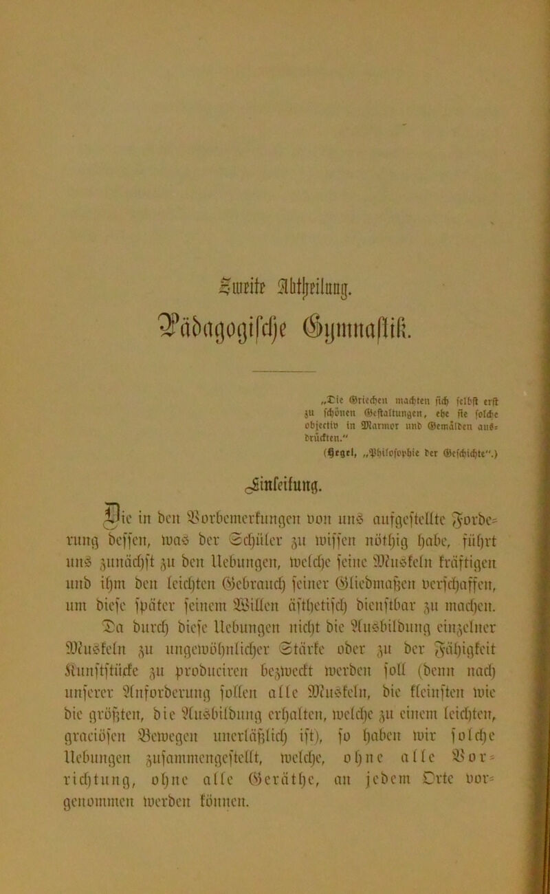 QPä&agogifdje öijmnaßiß. „Tic ©riechen machten fich fcU'jl erfl ju fchönett ©cftaltungcn, ehe fie folehe objccti» in ÜJtarmor unt> ©emälten aii«s früctren. (^egtl, Per ©efdjichte.) cSinfeifung. Die in beit 5*orbemerfungen non unS aufgefteUtc $orbe= ntng beffcit, iuaö ber 3d)i'der 51t miffen nötf^ig habe, füfjvt uiiy 5itnäd)ft jit beit Uetumgen, meldje feilte SDhisfeht fräftigeu uiib if)m beit feidjten @tebraudj feiner ©liebmafjcn oetfcf)affen, um biefe fpöter feinem SBiEen äftbctifd) bienftbar 31t madfett. Sa burdj biefe Hebungen nid)t bie ftudbilbung einzelner s)Jciicdeln §u ungemöbnlidjer Stärfe ober 311 ber ^ii big feit Äunftftiitfe 51t probucircu bejmeeft merbeit foll (beim nad) unferer Sinforberung füllen alle SSKuäfefn, bie fteinften mie bie grüßten, bie ?iuöbdbnng erhalten, mc(d)c ^it einem feidjten, gtaeiöfen öemegeit uncrldfilid) ift), fo baben mir foldje Hebungen jufammertgeftedt, mcfdje, ofjnc alle S8or* rid)tung, uljnc affe Werätbc, an jebem Orte tmr= genommen merbeit fön neu.