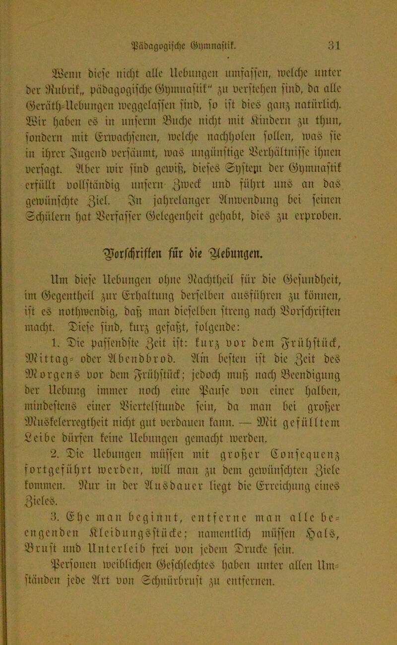 SGBcmt biefc uid)t alle Hebungen umfaffcn, meldje unter ber 9hibrif„ päbagogifdjc Öfojmuaftif 51t oerfteljen finb, bn alle ®erätl)4kbungen meggelaffcit finb, fo ift bieö ganj natürlich. Söir fjabcti c3 in unferm 33ucl)e uicf)t mit .Stinbern 51t tljun, fonbern mit (£rmacf)fenen, mclclje nadjljülen füllen, um* fie in ihrer Sugcnb Oerfiiumt, ma§ ungüuftige ©crfjältniffc ihnen ucrfagt. 316er mir finb gcroif}, bicfed Syftcpt bcr Gpmnaftif erfüllt PoHftänbig unfern ßmecf unb fiiljrt unö an ba« gcmünfchtc ßiel. Sn jahrelanger 3tmoenbung bet feinen 3d)iUeru Ijat ©erfaffer Gelegenheit gehabt, bieS 51t erproben. '3Jorfd)riffeu für 6ie Klebungen. Um biefc Hebungen ohne ü)?ad)tf)eil für bie Gcfunbfjeit, im ©egentfjeil ,yir Erhaltung berfelbeit ausführen §u fönnen, ift e§ nothmenbig, baf; man biefclbcn ftreng nadj ©orfdjriften macht. Xicfc finb, furj gefafjt, folgenbe: 1. 3te paffeubfte $eit ift: furj oor bem fjrü'hftücf, ?Jc i11ag = ober Ülbcubbrob. 2lm beften ift bie 3cit be3 orgenö oor bem jvrühftüd: jebod) muf] nadj ©eenbigung ber Hebung immer nod) eine fßaufe oon einer halfien, minbcftenS einer ©iertelftunbe fein, ba man bei grofjer fOcudfelerrcgtheit nidjt gut Perbauen fann. — fOtit gefülltem öcibe biirfcn feine Hebungen gemacht merben. 2. 2)ic Hebungen müffen mit großer (Sonfequen§ fort geführt merben, miß man 51t bem gcmiinfdjten ßiclc fontmen. 9tur in ber 31 uSbauer liegt bie (Erreichung eines 3iele§. 3. Gl)c man beginnt, entferne man alle be = citgenben ßlcibungSftücfe; namentlich müffett .SbaU, ©ruft ititb Unterleib frei Pott jebent 3 rüde fein. ^cvfonen meiblidjen Gefd)(ed)tcv haben unter allen Um- ftäubeit jebc 3(rt Oon 3cf)uürbruft ;,u entfernen.