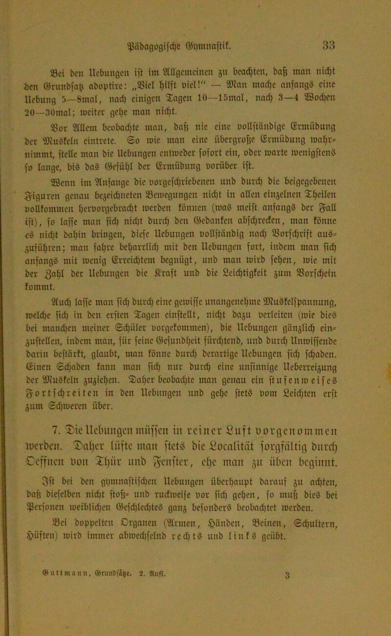 Sei bcn Hebungen ift im Stffgcmcincn jn beamten, baf) mau nid)t ben ©runbfajj abopHrc: „Siel hilft Diel!“ — SKan mache anfangs eine Hebung 5—8mat, nach einigen Sagen 10—15mat, nad) 3—4 SBochen 20—30mal; mciter gc()e man nidjt. Sor Ottern beobad)te man, bajj nie eine ooffftänbige Enttübung ber SRuSfeln eiutrete. So mic man eine übergroße Ermiibung toafjr* nimmt, fteffc man bic Hebungen enttoeber fofort ein, ober warte tuenigftenS fo lange, bis baS EefiU)l ber Ermiibung ooriiber ift. Senn im Anfänge bie oorgefdjriebcncn unb burd) bic befgegebcneit Figuren genau bejeidmeten Seweguugcn nicht in affen einzelnen Sheilcit nofftommeu fjerborgebradjt werben fönnen (toaS meift anfangs ber gaff ift), fo taffe mau fiel) nicht burd) ben (Miauten abfdjrccteit, man föitite eS nicht ba()in bringen, biefc Hebungen üoffftnnbig nad) Sorfdjrift auS= gufüljren; mau fahre beljarrlid) mit bcn Hebungen fort, inbent man fid) anfangs mit wenig Erreichtem begnügt, unb man wirb feljen, wie mit ber 3QbI ber Hebungen bie Äraft unb bie 2eicf)tigfeit jum Sorfdjcin fommt. 2(ud) taffe man fid) burd) eine gewiffe unangenehme s)J?uSfcIfpnunung, wctd)e fid) in bcn erften Sagen cinftefft, nid)t baju Oerlciteu (wie bieS bei mandjen meiner Sdjiilcr oorgefommen), bie Hebungen giinjtid) ein11 $uftcffen, inbem man, fiir feine ö)cfunbt)eit fürchtenb, unb burd) ltnwiffeube bariu beftiirft, glaubt, mau tonne burd) berartige Hebungen fid) fcf)abeit. Einen Sdjabcti tann man fid) nur burd) eine unfinnige Heberrcisung ber SliuSfcln ju^ichen. 3)al)er beobadffc man genau ein ftufenweifeS gortfefjreiten in ben Hebungen unb gcf)e ftetS oont Scidfteu erft jum Schweren über. 7. 3)ieUe&uitgenmüffen in reiner Suft uorgenommen luerbeit. 3)al)er tiifte man ftetö bic Socalität forgfctltig burd) C eff neu non Xljür nnb fünfter, clje man gu üben beginnt. 3ft bei ben gt)mnaftifdjeu Hebungen überhaupt bavauf 51t adjtcit, baß biefelben nicht ftofj« unb rudweifc oor fid) gehen, fo muff bieS bei fßerfonen weiblidjeu Ecfd)lcd)teS ganj befoitbcrS beobad)tet werben. Sei hoppelten Organen (Firmen, Sjanbcn, Seinen, Schultern, lüften) wirb immer abwed)fetub redjtS unb tiutS geübt. ® u 11 m a n n, ©runifüfce. 2. ?lnfl. 3