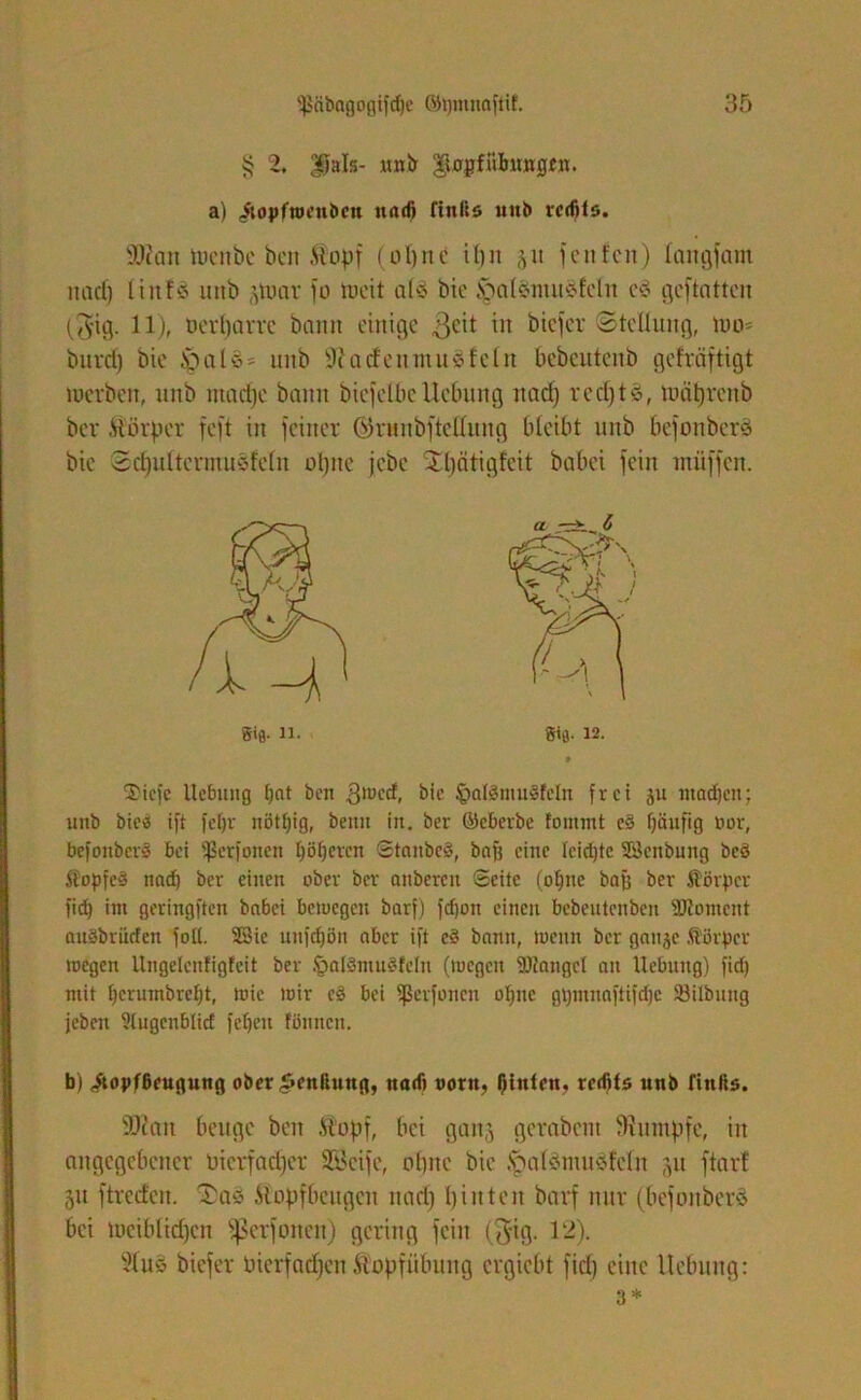 $ 2. |}als- unb ^0jpffnbu«g£n. a) itojifweubcn und) fiultö unb rccfito. sDcan tocnbe beit .topf (oljne it)n jit fenfcn) langfam nad) linfö unb jpuar fo weit als t»ic §alänuiSfcln e§ gcftattcn ($ig. 11), oerljarre bann einige ßcit in bieder Stellung, wo- bnret) bie .Sonie- mtb sJi a den nt u Stein bebeuteub gefräftigt werben, unb ntadjc bann biefelbc Hebung nad) rcdjtS, tudtjrenb bev Äörper feft in feiner önmbftclliing bleibt unb bcfonbcrS bie Sdfultcrmusfeln opite jebe Xljätigfcit babei fein miiffcn. Sie- n. »«fl. 12. 2)iefe Hebung [)nt ben gweef, bie §al§mu§feln frei ju ntadjen; unb bie« ift fefjr nötf)ig, benu in. ber ©cberbc tommt e§ fjänfig tun-, befonberS bei ißerfonen I)öf)cven StaubcS, baff eine leidjtc Söcnbung bcö ÄopfcS nad) ber einen ober ber anbereu Seite (offne baff ber ffiörpcr fid) int geringften babei bewegen barf) fdjott einen bebeutenben Moment auäbrikfen foll. 23ic unfdjön aber ift cS bann, wenn ber gaujc ftorper wegen Ungelenfigfeit ber §al3mu8fcln (wegen SDJangct au Hebung) fid) mit tjcrumbreljt, wie wir cS bei fßerfonen ot)uc gt)innnftifd)e SSilbuug jcbeit ülugcnbiid fcfjeu fönnen. b) ^opfßeugung ober £enßung, nad) oortt, hinten, retfits unb finßs. SDcatt beuge ben ftopf, bei gait5 gerabent fRutnpfc, iit angegebener üicrfadjcr SBcifc, ebne bie .SpalemuSfeln ju ftarl 51t ftreden. Sas .Slopfbcugcu nad) I) inte it barf nur (befonberS bei wciblidjcn fßerfonen) gering fein ($ig. 12). 91 uS biefer lucrfadfcn ftopfübung ergiebt fid) eine Uebung: 3*