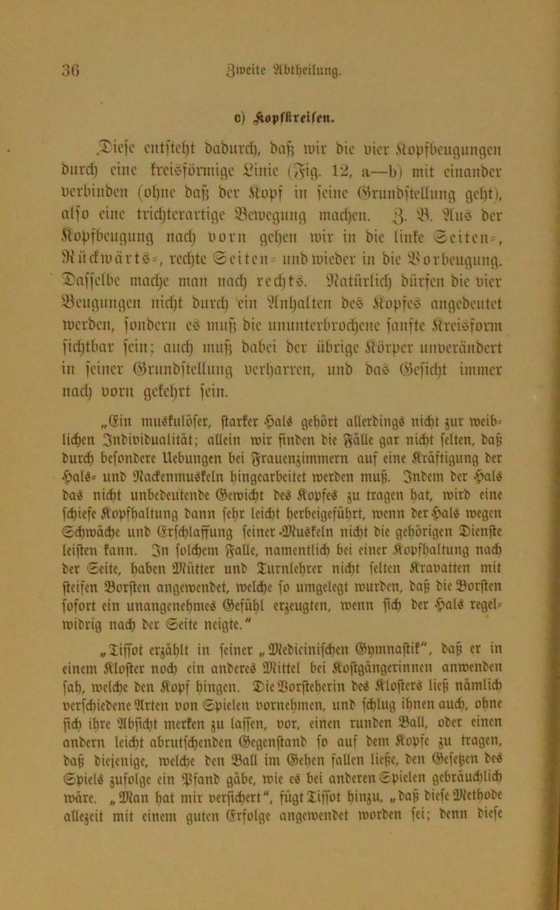 c) ^ojjfßretfcn. Xicfc cntftept baburdp, baff wir bic liier Äopfbeugungcn bnrep eine freteförmige Sinie ($tg. 12, a—b) mit einanber Dcrbinbcn (üt)ito bafj ber .Stopf in feine Wrunbftellnng gept), nlfo eine triepterartige Sßctoegung ntnepen. 3- s$- ber Äopfbcngiutg ttnep oorn gepen mir in bie linfe Seitens SWücfwärtSs reepte Seiten^ nnbmieber in bic Vorbeugung, föaffefbe maepe man ttacp reepte. Vatitrlicp bürfcit bic liier ^Beugungen niept burep ein Stfnpalten be§ .Stopfet angebeutet werben, fonbern cS muff bic uuunterbrorpeue fanfte ÄteiSfornt fieptbar fein; attep muff babei ber übrige Körper unberänbert in feiner ©runbftcüung uerparren, urtb baä ©efiept immer ttacp uortt gefeprt fein. „©in mu«fulöfer, jtarfer £al« gehört allerbing« nid)t jur mcib-- lid)cn 3nbioibualität; allein wir ftnbcu bie gällc gar nid)t feiten, baf; bitrd) befonbere Uebuugen bei ftrauenjimmetn auf eine Kräftigung ber |>al«= unb sJtacfcnmu«fcln hingearbeitet merben muß. 3nbem ber §al« ba« nicht unbebeutenbe ©ewidpt be« Kopfe« ju tragen pat, wirb eine fepiefe Kopfhaltung bann fepr leiept herbeigeführt, wenn bct&al« »egen Sipmäcpc unb ©tfcplaffung feiner .2>fu«fcln niept bic gehörigen SDicnftc leiften fattn. 3n folcpem $allc, namentlich bei einer Kopfhaltung naep ber Seite, haben Ültiittcr unb Jurnlehrer niept feiten Kraoattcn mit fteifen Sorftcn angemenbet, melcpe fo umgelegt mürben, baf; bic Sorften fofort ein unangenehme« ©efüpl erzeugten, menn fiep ber £al« rcgeP wibrig naep ber Seite neigte. „liffot erzählt in feinet „ 2Jtcbicinif<pen ©pmnaftif, baf; er in einem Klofter nod; ein anberc« 2Hittel bei Koftgängerinnen anmenben fap, meld)c ben Kopf hingen. Die Sorfteherin bc« Klofter« lieft nämlich ocrfdiicbenc Sitten t'on Spielen oornehmen, unb feplug ihnen auch, ohne ftd) ihre 2lbftd)t merfen ju laffen, oor, einen runben ©all, ober einen anbern leidit abrutfdienben ©egenfianb fo auf betn Kopfe ju tragen, baf; biejenige, melcpe ben ©all im ©epen fallen liepe, ben ©efepen be« Spiel« jufolge ein ©fanb gäbe, mie c« bei anberen Spielen gebräuchlich märe. „ Dian pat mir oerfnpert, fügt Xiffot pinju, „ baf? biefe üJtctpobe atlejcit mit einem guten ©rfolgc angemenbet morben fei; benn biefe