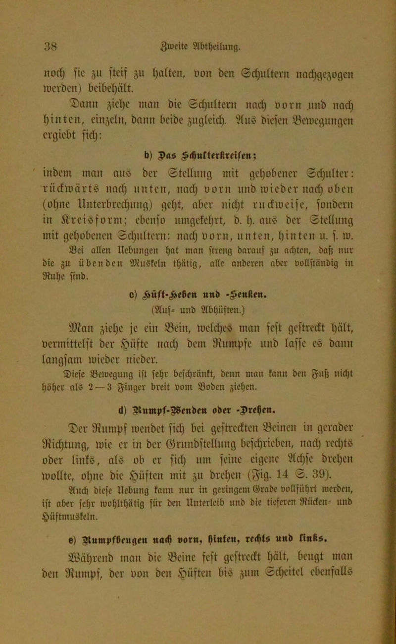 nod) fte 311 ftcif 311 galten, non bcn Schultern nadjgcsogen Inerben) beibepält. 2>anit 3tcl)c man bic Sdjultern nad) novit unb nad) hinten, ein3eln, bann beibe snglcid). Stus biefen Semegungcn ergiebt fid): b) 5>ns .Sdmfterfircif'en: inbem man ait-5 ber «Stellung mit gehobener Schulter: riicfmärtö nach unten, nad) norn unb mieber nad) oben (ohne Unterbrechung) geht, aber nicht rutftneife, fonbern in ilrcisform; ebenfo umgefebrt, b. h- aus ber Stellung mit gehobenen Sd)ultcrn: nad) oorn, unten, hinten u. f. 10. Sei aßen Hebungen man ftreitg barauf ju adjtcn, bafj nur bic ju üben beit 2)hi§feln ttfätig, aßc anberen aber uoüftänbig in 9tul)e finb. c) «Äüff-.Acßctt unb -Reußen. (Stuf« unb Stbi)iiften.) SDtan siehe je ein Sein, meldfeä man feft geftredt hält, öcrmittclft ber Riefte nad) bem Stumpfe unb laffe cS bann langfant mieber nieber. 2>icfc S3cluegung ift fcfju bcfdjränft, beim ntau famt bett fynfj ltidjt höher ald 2 — 3 f^titgcr breit bont 33obcn sieben. d) 2tumpf-5?enbcu ober -3>rel)en. $)er Stumpf menbet fiel) bei geftredten Seinen in geraber Siidjtung, mic er in ber örunbftcllung befdjriebcn, nad) rechts ober liitfs, als ob er fiel) um feine eigene 2(d)fe brehen molltc, ol)nc bic ^»üften mit 3U brcl)en ($ig. 14 S. 39). S(ud) biefc Hebung famt nur in geringem ©rabe boßfiifjrt werben, ift aber fetjr tuof)ltt)ätig für bcn Unterleib unb bic tieferen SRiicfen unb §>üftmu3feln. e) 2tumj>fßcugfu nadi norm l)tnfen, redits unb finßs. Söährettb man bic Seine feft geftredt hält, beugt man bcn Stumpf, ber 001t bcn .vniften bis 311m Scheitel ebenfalls