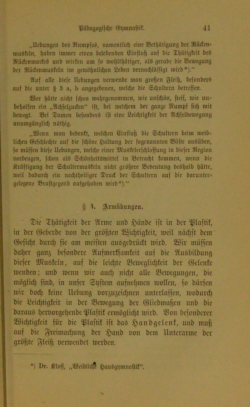 ,,llcbungen bc$ 9tumf>fe8, uamcnttid) eine S3etl)ätiguug ber Üüicfeit* mu8fcln, fjaben immer einen bclebeuben ßinftuft auf bic Stfätigfcit bc§ 3t üefen marfeS uiib mirfen um fo rootyltljätiger, als gerabe bic ^Bewegung ber tRücfenmuSfetn im gewöfjnlidjen Scben üernacf)läffigt mirb*). 2tuf alle biefe Hebungen bermenbe man grofjen 3'Ic'fj# bcfonberS auf bie unter § 3 a, b angegebenen, roeldje bic ©djulterit betreffen. 53er fjätte nid)t fdjoit roatjrgcnommcn, wie unfdjön, fteif, wie uu® beholfen ein „Stdjfeljucfcn ift, bei mcldjcm ber ganje Stumpf fid) mit bernegt. Söei Samen befonberS ift eine Scidjtigfeit ber 2ld)fe(bemeguug uuumgänglid) nöt()ig. „SBcnu man bebenft, melden Sinftufj bie ©djultern beim tucib® licken ©cfd)ted)te auf bic fcfjöne Gattung ber fogcnaitnten 93iiftc au§itben, fo muffen biefe Hebungen, metdje einer 2ßu8felcrfcf)laffung in biefer Stegiou borbeugen, fdjou al§ Sdiön()cit3mittcl in 23ctrad)t tommen, toenit bic Kräftigung ber ©d)ultcrmu3fcln nidjt größere 23ebcutung beätjalb tjätte, iuei( baburd) ein nad)t[)ei!iger Srud ber Sdjultent auf bic barunter® gelegene SBruftgcgcnb aufge£)obcn mirb*). § 4. ^rmülmngen. Tic $[)ätigfeit ber Sinne unb §änbe ift in ber fßlaftif, in ber öcbcrbc Dort ber größten Sß^idjtigfeit, mcif niidjft bem ®eficf)t burdj fie am meiften ausgcbri’idt mirb. äöir muffen bafjer ganj befonbere Sfnfmerffamfeit auf bie Sluiobilbung biefer SKuSfefn, auf bic leichte 93emcglid)fcit ber ©efenfe menben; unb mentt mir aud) nicf)t alle Scmegungen, bie möglich finb, in unfer ©Aftern aufnefjmett molfen, fo biirfcit mir bod) feine Hebung Dorjuscidjnen uuterlaffen, tuoburd) bie £eid)tigfeit in ber Semegung ber ©fiebmaften unb bie barauö bcroorgelfenbe ^faftif ermöglicht mirb. $Bon befonberer 2Bid)tigfeit für bic Sßlaftif ift baö ^anbgefenf, unb muff auf bic Freimachung ber .fpanb non bem Unterarme ber größte F^B öermenbet merben. *) Dr. Stoff, „28eibtic$ §au3gl)mnaftif.