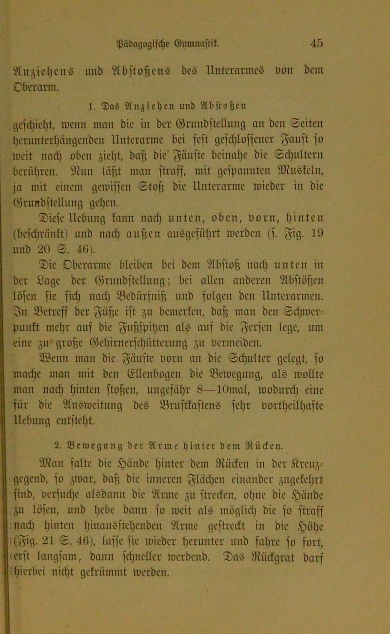 SlnjichcnS itnb 5tbftofjcnS beS Unterarmes oott bem Oberarm. 1. 2)a§ 2lnjicl)eit unb ^tbftofjen gejdjieht, menn mau bic in bcr ©runbftellung an ben (Seiten heruntergängenben Unterarme bei feft gefdjloffcner Tyanft jo meit nad) oben flicht, baff bic gäuftc beinahe bic Schultern berühren. ÜRun lägt man jtraff, mit gespannten iDtuSfeln, ja mit einem gcroijjeit Stofs bic Unterarme tuieber in bic ©runbfteUung geben. Sicjc Hebung lartn nad) unten, oben, oorn, I)inten (bcjdjränft) unb nad) äugen auSgeführt merbeu (j. fyig. 19 unb 20 3. 46). 2>ic Oberarme bleiben bei bem Slbftofj nad) unten in ber £agc ber öruubftellung; bei allen anberen ?lbftö§en IÖfen jic fief) nad) iScbürfnifj unb folgen ben Unterarmen. Sn betreff bcr $'üge ift 51t bemerfen, bafj man ben Schmer' punft ntepr auf bie fyitgjpigen als auf bic §erjcn (ege, um eine ju grogc ®el)imerfcpütterung 511 oenneiben. S&citn man bie Raufte Dorn an bic Schulter gelegt, jo mad)e man mit ben (Ellenbogen bic SSetuegung, als rnollte man nad) hinten ftojjcn, ungefähr 8—lOmal, moburd) eine für bic SluSloeitung bcS SruftlaftenS jcl)r Uortheilhafte Hebung entftel)t. 2. SBetnegung ber 2trnte hinter bem Dtüdcn. 9Jlan falte bic fränbe hinter bem Siittfcn in bcr Ärcufl- gegenb, jo flttrnr, bag bie inneren ^lacgcn ciitanbcr jugefel)rt jiitb, Oer juche alsbann bie Slrmc 51t jtreefen, ohne bic fränbe 51t löfen, unb gebe bann jo meit als möglich fü ftraff nad) h^ten l)iliau^ftcl)cnbcn ?lrate gejtredt in bie frühe (Tyig. 21 S. 46), laffe fie micber herunter unb fahre jo fort, er ft langfam, bann jd)ncllcr merbenb. ®aS SUtcfgrat barf hierbei nid)t gelrümmt merben.