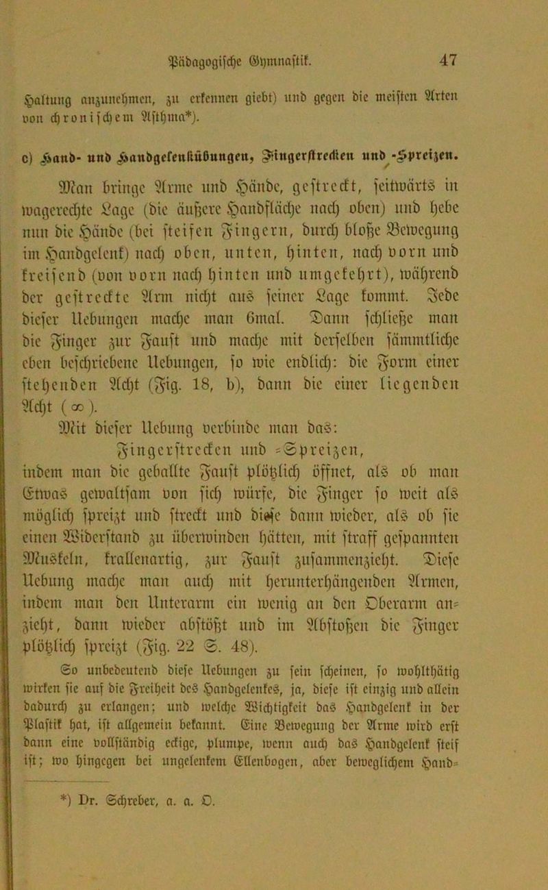 Haltung anjuneljmcn, ju crfcmicn gicbt) unb gegen bic meiften 91rtcn non d) r o n i f d) c m 9lftf)ma*). c) Aanb- unb ^anbgerenliüßungen, gtingcrflredicn unb -Sprcijcn. ®ian Bringe 5(rmc unb Jpänbe, ge ft re tft, fcittuärtö in luagcredjtc Sage (bic äußere §<utbfläcf)e und) oben) unb tjcbc nun bie fteinbe (bei fteifen Ringern, burd) btofje Säuegung im Jganbgclcuf) nad) oben, unten, t)inten, nad) Dorn unb freijenb (Don Dorn nad) hinten unb umgefetjrt), toäfjrenb ber geftredte 5trm nid)t aus feiner Sage fommt. Scbe biefer Uebitngen mad)c man 6ma(. Sann fdilieffe man bie Ringer jur ^auft unb mad)c mit berfetben fcimmttidje eben befdfriebenc Hebungen, fo toic enblid): bie Sonn einer ftefyenben 5(d)t (Sig. 18, b), bann bie einer tiegenben 5(d)t (co). 9Kit biefer Hebung Dcrbinbe man ba$: Singerftreden unb s@prei§en, inbem man bic gebaütc Sauft ptöbtid) öffnet, atä ob man (SttoaS gemattfam üon fid) mürfe, bie Singer fo tocit atä mögtid) fprei.d unb ftredt unb bi^c bann toieber, als ob fic einen Sßiberftanb §u überminben fjätten, mit ftraff gekannten SKusfeln, fradenartig, jur ^auft ^ufammenjietjt. Sicfe Hebung mad)c man and) mit t)ernntert)ängenbeu 5(rmcn, inbem man ben Unterarm ein toenig an ben Oberarm an- jicf)t, bann toieber abftöfjt unb im 5tbftof)en bic Sin8cr ptöfclid) fprcijt (Sig. 22 3. 48). So unbcbcuteub biefe Hebungen ju fein fdjeineu, fo iooljltlfätig wirten fic auf bic Örcityeit be§ Ipanbgclcnfeä, ja, biefe ift einzig unb allein baburd) ju erlangen; unb tocldjc 2öid)tigfeit ba3 .'paubgelenf in ber ^laftit Ifat, ift allgemein befannt. (Sine Söctoegung ber ?lnne luirb erft bann eine öollftänbig edige, plumpe, wenn aud) baö ipanbgelenf fteif ift; wo hingegen bei ungelenfcm ßllcnbogeit, aber beweglichem §nnb=