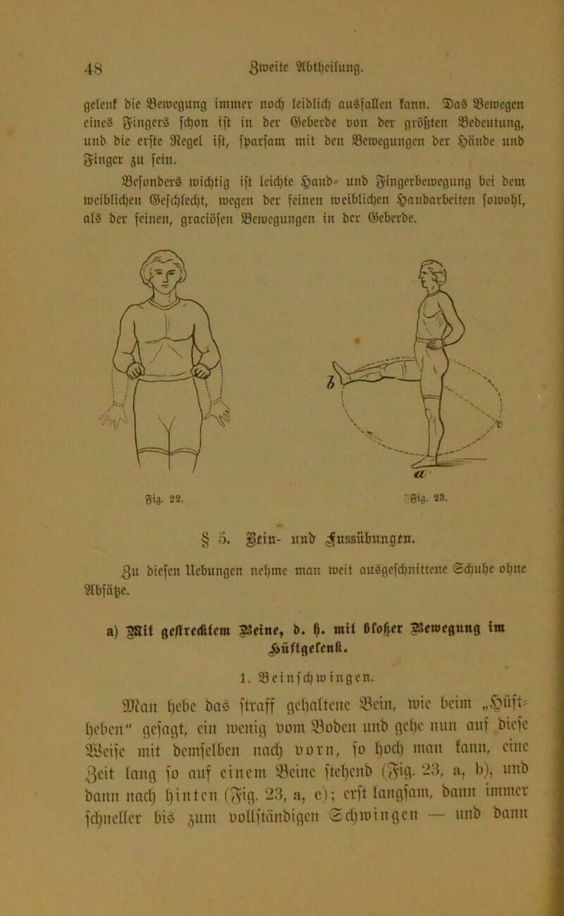 geteilt bie ^Bewegung immer nod) teibtid) auöfatlcn fann. 2)a§ Söeinegcn cinc§ 2finger§ fdjoti ift in ber ©eberbe roit ber gröfjten Sebcutung, unb bie erfte fRegct ift, fpnrfani mit beit ^Bewegungen ber §änbe unb S-iugcr p fein. 33cfonbcr§ tnidjtig ift Icidjtc fjaub* unb 3-ingerbeircgnng bei bem weiblichen ©cfd)Ied)t, lucgcn ber feinen trcibtidien .fjanbarbeiten fowotjl, atd ber feinen, graeiöfen ^Bewegungen in ber ©cberbe. § o. gfin- mib ^ussubuntitii. gu biefen Hebungen ncfjtnc man weit auSgefdjnittene ®diut)e o^itc Stbfäfjc. a) ^Sif geffredüem £Scine, b. fi. mit Ofof?cr Bewegung im (fiüftgefcnß. 1. 93 e i n f d) iu i n g e n. «Dean fjebc baä ftraff gebaftene Sein, tute beim „ipüft* fjcfien gejagt, ein tuenig Dom ©oben unb gebe nun auf biete SBeifc mit bemfclben nad) uorn, fo bod) man fann, eine ßcit fang jo auf einem ©eine ftel)cnb ($ig. 23, a, b), unb bann naef) binten ($ig. 23, a, c); erft fangfam, bann immer fcfjneffer bi$ junt üolfftänbigen (Sdtmingcn — unb bann
