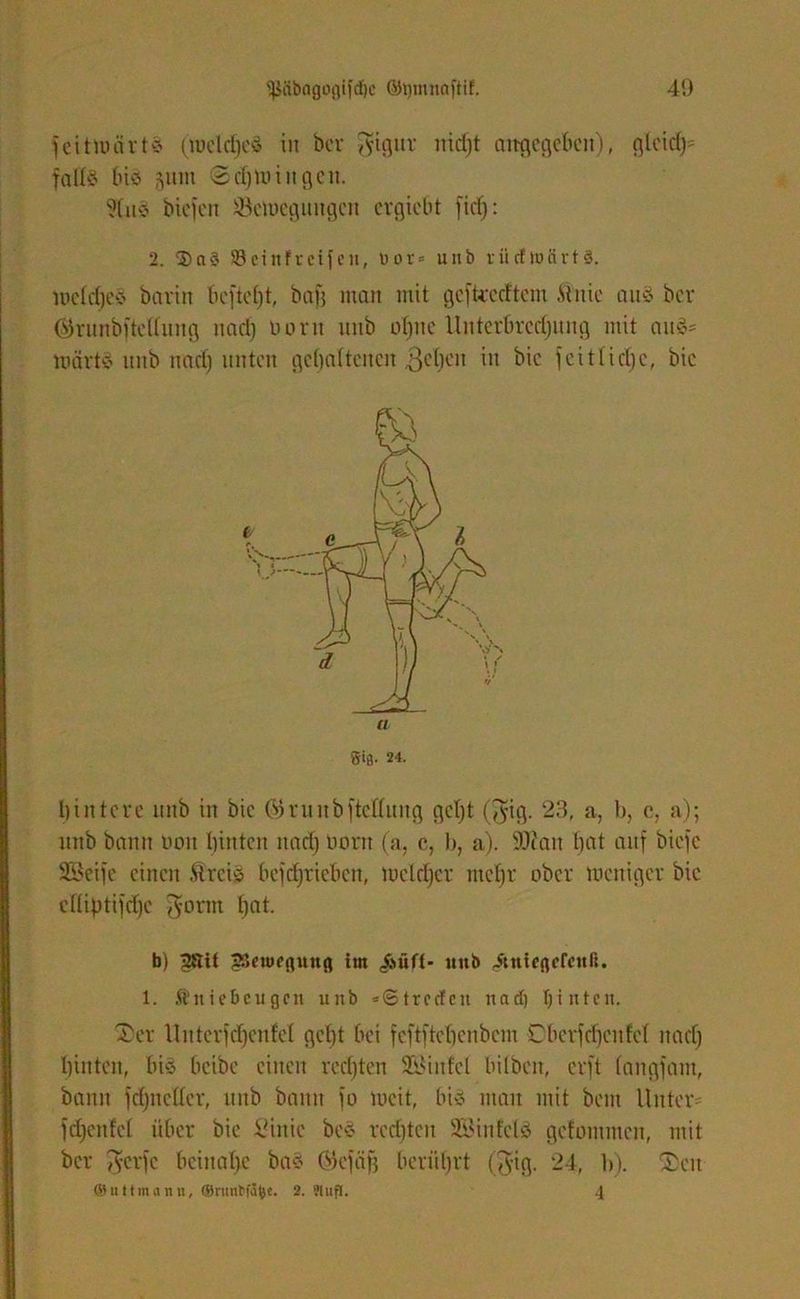feitwärte (wddjee in her gigur nidjt aitgegebcn), rjlcid)= falte bie gum ©d)Wtitgen. ?(ite bicfcn Bewegungen ergiebt fict): 2. 3)ae Söcirtfrcifcn, üor» mib rücfwcirts. wctdjee bavin beftd)t, bafj man mit gefteecftein Mute aus bev ©runbfteltung nad) üemt uitb ot)uc Unterbredjung mit aug= Warte unb nad) unten gehaltenen liehen *u fcitlidjc, bic hintere imb in bic ÖJrunbfteKung gd)t ($ig. 23, a, b, c, a); nnb bann non hinten nad) üom (a, c, b, a). 90tan hat auf biefc 3Seife einen .ftreie betrieben, welcher ntctjr ober weniger bic cüiptifdje fyornt f)at. b) 2ftit JSeiwegung im ,&üft- «nb <&nießefcnli. 1. Äitiebeugcn unb «©treden nad) Ijintcit. Xer llntcrfd)eufd gcl)t hei fcftftcbcnbcm Cberfdjenfet nad) hinten, hie heibe einen rechten SELMitfel bilben, erft langfam, bann fd)udtcr, unb bann fo weit, hie mau mit beut Unter* fdjenfd über bic £inie bee rechten SBiitfde gefommen, mit ber A'crfc beinahe bae (SJefäfj berührt (fvig. 24, b). Xeu ®uttinann, ®nml>fJtye. 2. ?lufl. 4