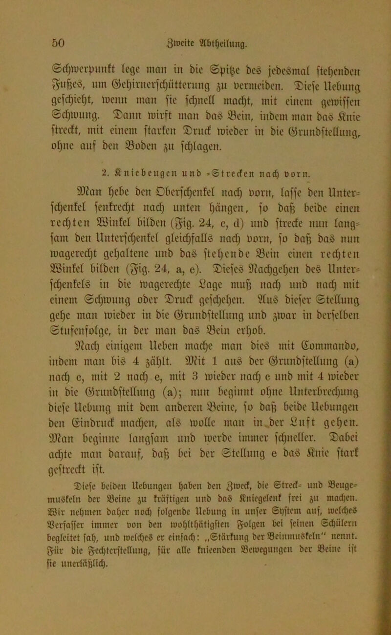 ©djmerfmuft lege man in bie ©pit^c bcö jebeämat ftefjenben $uffe$, um ©ef)irncrfc§ütterung 511 Uermeibcn. 3>iefe Hebung gefcf)ief)t, meint man fic fdjnelt madjt, mit einem gemiffen ©cfjmung. 5Dann mirft man bas 33etn, inbem man baS Änie ftreeft, mit einem ftarfeit 2)rud mieber in bie ©runbftdlung, ot)iic auf beit ©oben ju fdjtagett. 2. Kniebeugen unb »©t re den nad) Dorn. 'Diatt t)ebc ben DberfdjenM ttad) Dorn, taffe beit Unter' fdjenfcl fettfrcdjt ttad) unten tjängen, fo baff beibc einen redjten Söinfel bitben ($ig. 24, c, d) unb ftrede nun taug* fattt beit Unter) djenfet gleichfalls nad) Dorn, fo baff bas mm magercdjt gehaltene unb bas ftet)cnbc 33eitt einen redjten SBiitfet bitbeit (§ig. 24, a, e). Sliefeä 9?ad)gct)ett bcS Unter* fetjenfetä in bie magercdjte Sage muff ttad) itttb nad) mit einem ©djloung ober 3)rud gcfdjcfjen. 2tuS biefer ©tettung getje matt mieber in bie ©riinbftettung itttb gmar itt berfelbctt ©tufenfotge, in ber man baS 93eiit cr()ot>. 9iad) einigem Heben ntadje man bieö mit Sommanbo, inbem mau bis 4 jdtjlt. $D?it 1 attö ber ©ruitbfteltung (a) ttad) c, mit 2 ttad) e, mit 3 mieber nad) c unb mit 4 mieber itt bie ©runbftetlung (a); nun beginnt ol)ttc Unterbrcdjuttg biefe Hebung mit bem anbereit teilte, fo baff beibc Hebungen bett Ginbrud mad)cit, atS motte man itt ber Suft gefeit. SWan beginne lattgfam itttb merbe immer fdjitcltcr. ®abei ad)tc matt barauf, baf) bei ber ©tcllung e baS Änie ftarf geftredt ift. 2)iefc beiben Ucbungcit fjabcit beit gtoed, &'e 6tred= unb Scugc* muSfeln ber Seine ju fräftigen unb bn§ Knicgctenf frei ju madjen. 2Bir nehmen baljer uod) fotgenbe Hebung in utifer ©t)ftem auf, tucld)e$ Scrfaffer immer non ben iuol)Itbcitigften 3-otgcn ^c‘ fe*tteu ©Gütern begleitet fab, unb mc(d)c§ er cinfad): ,,©tärfung ber ScinmuSfeln nennt. 2fiir bie gedjtcrftcflung, für alle fnieenben Sciuegungcn ber Seine ift fic unerfäjftidj.