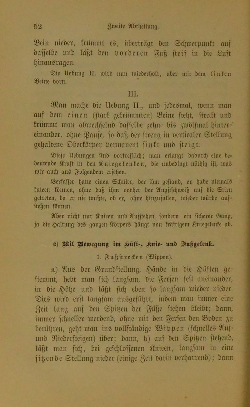 Sein itieber, frütnmt es, überträgt bcn Sdjmerpunft auf baffelbe urtb Iä|t beit üorbcrcn $ufj ftcif in bic Jßuft pinausragett. Sic Hebung II. mirb nun mieberffolt, aber mit bem ünfen S3eitte dorn. III. SDZan maepe bie Uebuttg II., nitb jebcSmal, menn man auf bem einen (ftarf gefrümintcn) Seine ftet)t, ftreeft unb frümmt man abmedjfelttb bafjelbc gcpn= bis jroölftnal hinter^ einattber, opne fßaufc, fo baff bei* ftreng in bertiealer Stellung gehaltene Oberförper permanent finft nnb fteigt. Siele Hebungen fiitb oortrefffid); matt erlangt baburdf eine be= beuteitbe ft'rajt in bcn föniegeteufen, bie unbebingt nötljig ift, tuaS mir and) auS 3-oIgeiibcm erfelfen. SSerfaffer batte einen ©djüfer, ber ilfm geftanb, er Ijabe niemals fniecn tönneu, offne baff if)m oorffer ber $Ingftfd)mcijj auf bie ©tim getreten, ba er nie mitfjte, ob er, offne ffinjufaflen, mieber mürbe auf- fteffen tonnen. SIber nidft nur ftniecu unb Stuffte^en, fonbern ein fixerer (ilang, ja bie Jpaltung bcS gaitjen ßörperS Ifängt oon fräftigem Sniegefenfc ab. c) jJUit gSeroegung im ,&nic- nnb 3:ufjgefcnß. 1. 3fu| ft reden (SBippett). a) ?lus bei* ©runbftclluug, §änbc in bic Jpüften ge- ftemmt, pebt man fid) langfam, bic ^erfen feft ancinanbcr, in bic §öpc unb läfft fid) eben fo langfam mieber nicbcr. 2>ic§ mirb erft langfam ausgcfiiprt, inbent man immer eine 3cit lang auf beit ©pipen ber 3'iifjc fiepen bleibt; bann, immer fcfjncllcr merbenb, opitc mit bcn Werfen bcn Sobctt 51t berühren, gept man ins ooüftänbige SBippen (fcpneücö ?(nf unb Sfticberfteigcn) über; bann, b) auf beit Spipett ftepeub, lägt man fid), bei gcfd)Ioffcnen .Siiticcn, langfam in eine fipenbe Stellung nicbcr (einige 3eit barin nerparrenb); bann
