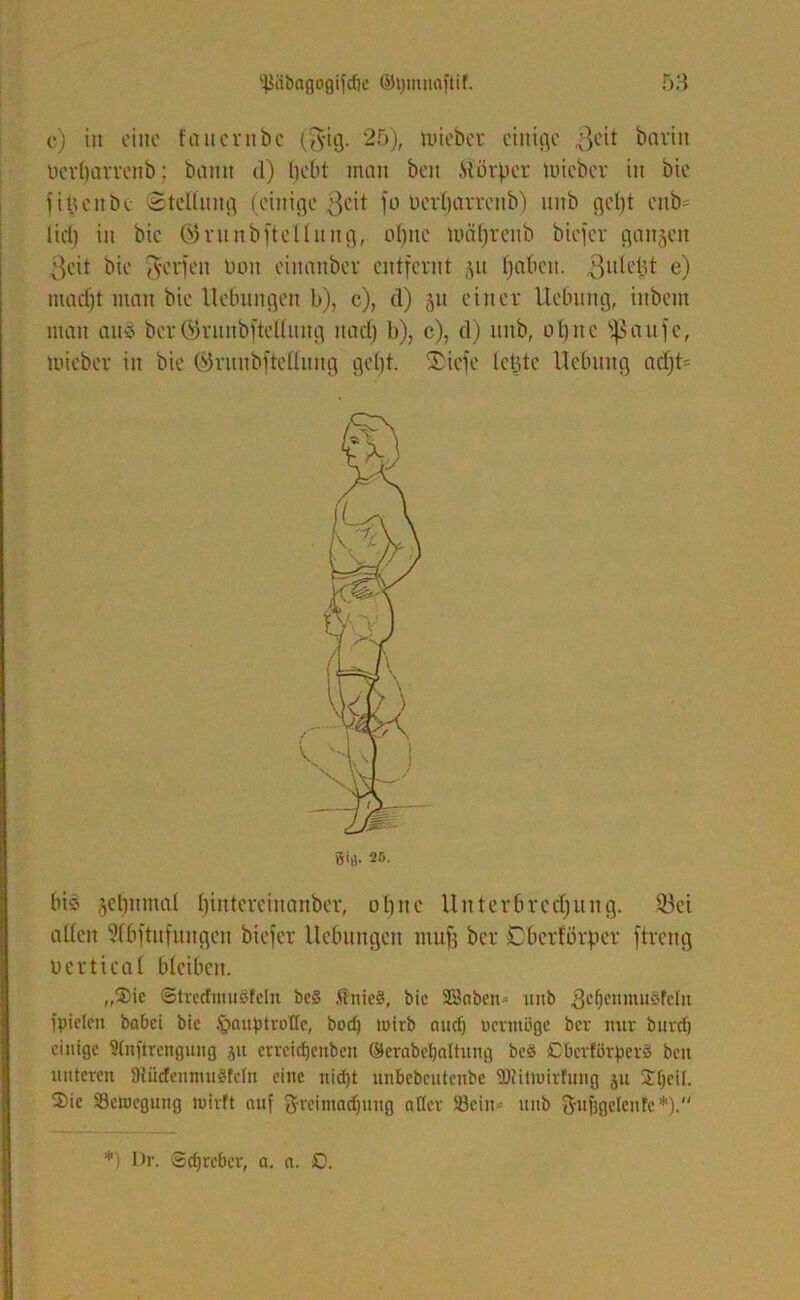 c) in eine faucrnbc ($ig. 25), tuiebet einige 3eit baviit oerbarrenb: baitit d) bebt inan beit .Stürmer luicber in Die fibenbe 'Stellung (einige $eit fo oerbarrenb) itnb geljt enb= liel) in bic ©runbftellung, ohne mcil)rcnb biefer ganzen 3eit bie Werfen non eiuauber entfernt 511 (jaben. «Sulebt e) macht man bie Hebungen b), c), d) 511 einer Hebung, iitbem man auö ber©ruubfteßiiug itadj b), c), d) unb, otjnc Sßaufe, luicber in bie ©runbftettung gebt. ®icfe lebte Hebung acf)t= ßifl. 25. bis jcbnmal bintereinanber, ob ne H nter breebung. föei allen Sfbftufungen biefer Hebungen muff ber Cbcrförper ftreng nertical bleiben. „$ie Otrecfmuöfcln be§ ÄnieS, bic Saben^ uitb gcljenmuSfeln l'pielcn babei bie Jgnuptrotlc, bod) tuirb and) üermüge ber nur buvd) einige Slnftrengung jn crrcidjenbcti ©erabetjaltnng bed Cberfürperö ben unteren SRüdenntugfcln eine nid)t unbebeutenbe 9)iitiuirfung ju Jfjeil. 2)ic ^Bewegung tuirft auf greimadjung aller 33ein- unb Qrufigelenfc*).