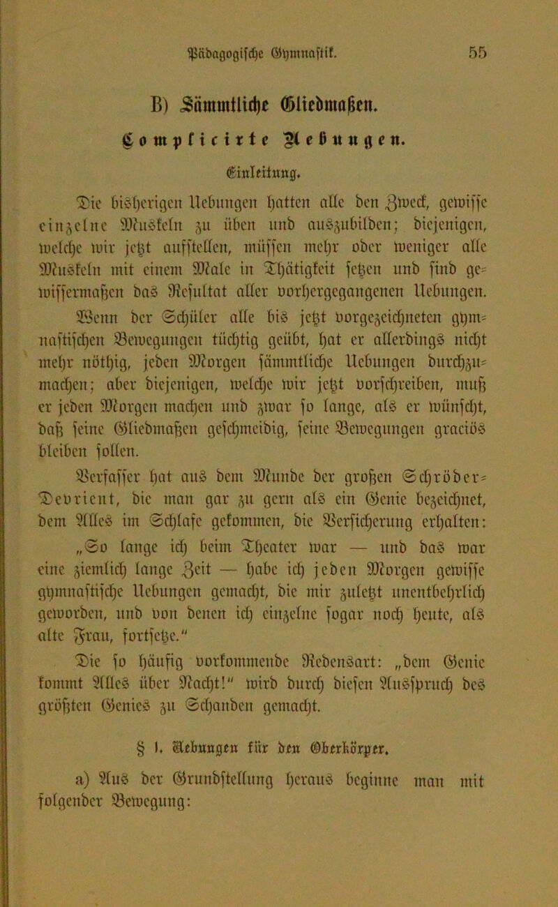 B) Jntnmtlidje (ßlicbntößen. £ o in p f i c i x t c 'gteßttugen. (ginleitmtg. 2)ie bisherigen Uebintgen hatten alle ben ^med, gemiffe einzelne SOhtötctn üben unb auägubilben; biejenigen, metdje mir jetjt aufjtellen, müffen metjr ober tueniger alle OJJuöfetn mit einem ÜDMc in X^ätigfcit felgen unb fiitb ge* miffermaficn ba§ Stcfuttat alter oortjcrgcgangcncn Hebungen. SSenn ber ©etjüter alte bis jetjt borgegcidjitetcn gtjim naftifefjen ÜBemcguugcu tüchtig geübt, t)at er alterbing§ nicht metjr nöttjig, jeben borgen fcimmtlidjc Hebungen burdEjgu* machen; aber biejenigen, meldje mir jefjt Uorfdjr eiben, muß er jeben 30t orgcit ntadjen unb gmar jo lange, at3 er münfdjt, baff feine ©tiebmafjen gefdjmcibtg, jeitte ©emcgitngcn graeiöö bleiben jotten. SSerfajfer bat au§ betn SKunbe ber großen «SdjrÖber* ^coricnt, bic man gar gu gern atä ein ©cnic begcidjuct, bem sMcs im ©djtafe gefommen, bic SSerftdjerung erljattcn: „@o lange idj beim ^tjeatcr mar — unb ba§ mar eine giemlidj lange $eit — tjabe id) jeben borgen gemiffe gtjmnaftifdjc Hebungen gemacht, bic mir guteüt uncntbctjrtictj gemorben, unb Don bcncit idj einzelne jogar itodj heute, alö alte $rau, fortfetje. jDie jo tjäufig Oorfommcnbe Dtebenöart: „bem ©citic fommt 5(tte§ über Otadjt! mirb burdj biejen 9tu£fjmtdj bcs? größten Gtenics gu @djanben gemadjt. § t. Stibungtn für bfit ©brrbörjrtr. a) 9fuö ber ©runbfteltung fjerauö beginne mau mit fotgenber töemegitng: