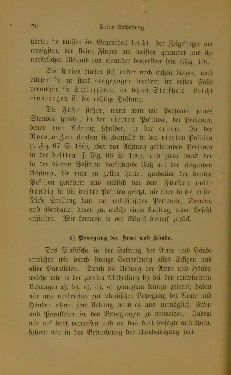 fjättc; fic inüffen im ©egentheit leidet, ber ßeigefinger am toenigftcit, ber Heine Ringer am nteiften gerunbet unb ihr natürlicher Slbftanb uon cinanber bemerfbar fein ($ig. 10). ®ie ftnicc bürfen fief) meber ttad) aufjett biegen, itotf) börfen fie ju ftar! cingejogen merben; im erften fyallc nerratheu fic Schlaffheit, im leisten Steifheit. Seicht eingejogen ift bic richtige Haltung. ®te 75 ü fe ^ ftehen, meint man mit perfonen feines Staubes fpridjt, in ber vierten pofition, bei perfmten, benen man Dichtung fdjulbet, in ber erften. 3n ber 9iococa=3cit ftanben fie ebenfalls in ber uierten pofition (f. ^ig- 67 S. 180), aber uor Sldftung gebietenben perfonen in ber britten (f. $ig. 66 S. 180), nitb jmar marb ber in ber werten pofition Oorftchcnbc $uff mit ber fteigenben Sfd)tiutg, bie man 511 füllen hatte, grabatim ber britten Pofition genähert nitb ettblid) uor betn giirftcn ooll- ftänbig in bic britte pofition gefetjt, nie aber in bie erfte. Siefc Stellung laut nur ntilitärifdjcn perfonen, Wienern, nnb überhaupt betten 51t, meldje einen Stuftrag, einen S3cfcl)l erhielten. SBir lammen in ber SJcimif barauf juntd. c) 23ctuf(tuttg bet Arme nnb Äünbc. 2)aS ^ptaftifcfjc in ber Rottung ber Sinne nitb .Vutnbe erreichen mir bttrcl) ftrengc SBcrmcibung alles (iefigen uttb aller parallelen. ®urd) bic Hebung ber Sinne uttb £mnbc, meldje mir in ber jmciten Slbthcilung B) bei bett compticirten Hebungen a), b), c), d), e) genugfam len nett gelernt, haben mir ttttS aorbereitet §ur plaftifdfen 53cmegung ber Sinne nitb §änbe; ohne jene Hebung mirb es ttttS unmöglidj, ©den uttb parallelen iit beit Semegungen 31t aentteiben. Sttbcnt mir auf bort üermeifcit unb an baS hart ©efagte attfnüpfen, fahren mir in ber ^Betrachtung ber Strmbcmegung fort.