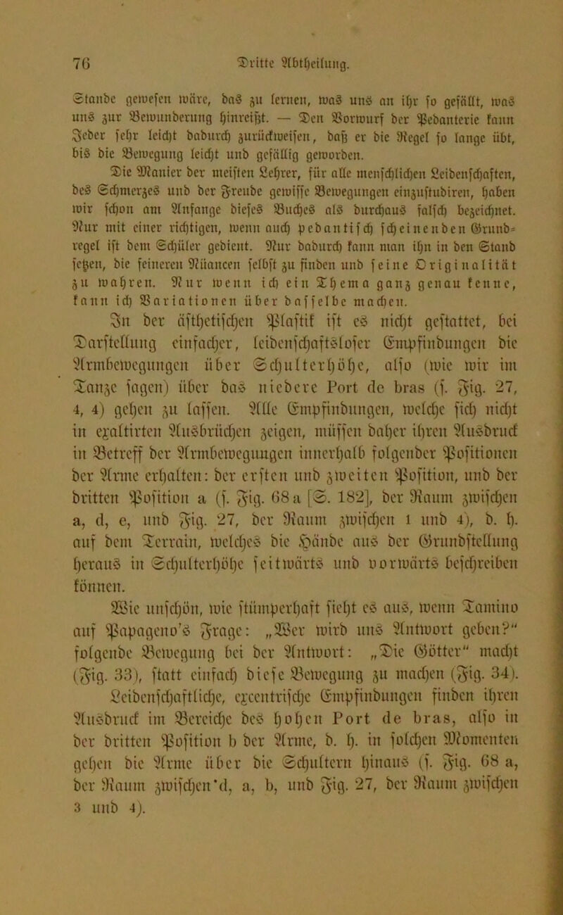 Staube gewefen wäre, baS 31t lernen, WaS uns an iljr fo gefäüt, waS uns 3ur 93ewunberung fjinreifjt. — Sen SSorwurf ber ^ebanterie fann Sebcr fefjr leidjt baburcf) juriirfttjeifen, bog er bie 9tcgel fo lange übt, bis bie ^Bewegung leidjt unb gefällig geworben. Sic Spanier ber weiften Öeljter, für alle menfdjlidjeu Öeibenfdjaften, bcS Sdjmei^eS unb ber g-renbe gewiffe ^Bewegungen cinsuftubireu, gaben wir fdjon am 2lnfange biefeS SBudjeS als burdjauS falfd) bcäcidjnet. 9?ur mit einer richtigen, wenn and) pebantifeg fdjeinenben ©rnnb» reget ift bem Sdjüler gebient. 9?ur babnrd) fann man ign in ben Staub fegen, bie feineren Nuancen felbft 31t fiitben unb feine Originalität 31t wahren. 9?ur wenn id) ein Iljema gan3 genau fenne, fauit id) SSariationcn über bnffelbe ntadjen. 3n ber äftf)etifcf)en fßlaftif ift e3 nidjt ejeftattet, bei fDarftcttuitg einfacher, Icibenfdjaftsfofer Gnrpfinbungen bie fdrmbeWegungeit über ©d)u(ter()öt)e, alfo (tuic wir im Sattle fagen) über bas ttiebere Port de bras (f. $ig. 27, 4, 4) gefeit 511 baffen. Me (Stnpfinbungen, wcldjc fiel) nidjt in ejealtirten ^lusbvürfjen geigen, ntüffen baljer ibreit Msbrucf in ^Betreff ber ?(rmbewegutigcn innerhalb folgenber fßofitioneu ber 9lrme erhalten: ber erften unb ^weiten 'pofition, unb ber britten fßofitioit a (f. J-ig. 68 a [S. 182], ber Staunt gwifdjeit a, d, e, unb $ig. 27, ber 9?aum glinfcfjcn 1 unb 4), b. 1). auf beut Terrain, Wcldjes bie Jpättbc aus ber örunbftedung beraub in 2d)utterl)öl)c feit Worts unb oorwärts befdjreibett lönnett. SBte uttfcf)ön, wie ftümperbaft fieljt cö aus, wenn Sautino auf ^apageno’ö fraget „2Bcr wirb mtö Antwort geben? folgcitbe Bewegung bei ber SbntWort: „Süe (Götter tnad)t ($ig. 33), ftatt ein fad) biefe Bewegung ju machen (§ig. 34). ßcibenfd)aft(id)c, ejcentrifdje (Sntpfittbungen fiitben ihren Msbrud im Sereidje beö f)0f)ert Port de bras, alfo in ber britten Sßofttion b ber dritte, b. [). in folgen Momenten geben bie kirnte über bie ©djidtcrit Ijinaus (f. $ig. 68 a, ber Siautn gwifcf)cn*d, a, b, unb gig. 27, ber fh'aum gwifdjen 3 unb 4).