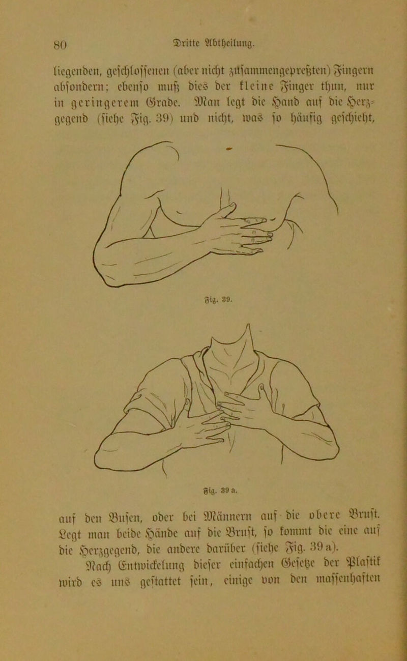 (icgcnbcn, gcfcf;(offcnen (aber nidjt ^uiammcngepvcHtcn) Ringern abfonbern; cbcnjo mitfj bics bcr flcine Ringer tfyun, nur in geringerem Ojrabe. Wan (egt bie §anb auf bie J$ertv gegeitb (ficf)c $ig. 39) unb nicht, m<$ jo häufig gejd)ie()t, Sifl. 39 a. auf beit ©itfen, ober bei Wännern auf bie obere ©ruft, fiegt man beibe .stäube auf bie ©ruft, jo fommt bie eine auf bie ftcr^gegcnb, bie aitberc bariiber (fiebc <vig. 39 a). fttarf) Crnttuicf'efung biejer einfachen Öejeltc bcr fß(ajtif loirb e8 und geftattet jein, einige Don ben majjenljaften