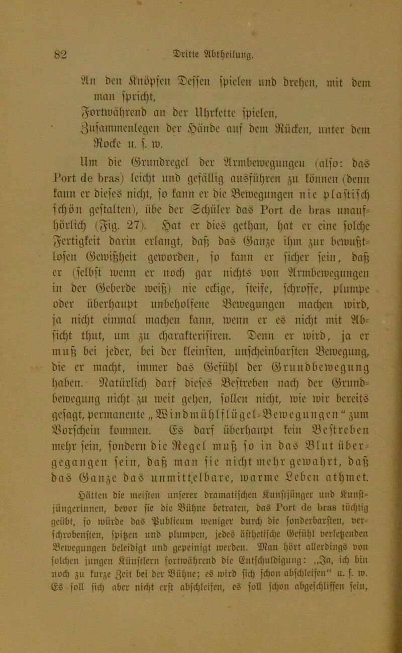 3ln beit Änöpfett Neffen fpiclen unb bret)cn, mit bcm nton fpridjt, Jortmahrcnb an bcr lll)rfettc fptclcit, gufammcnlegett bcv Ipänbe auf bcm dürfen, unter bcm SRocfe u. f. tu. Um bie ©runbrcgcl bcv 3(rmbemegungcu (alfo: baö Port de bras) Icicljt unb gefällig ausführen 511 fönncn (beim fann er biefeS nicht, fo fann er bic 33emegungen nie plaftifd) fcf)ön geftaltcn), übe bcr 2d)iilcr baö Port de bras unauf* l)ör(id) ($ig. 27). §at er bie-s gettjan, bat er eine foId)e 3ertigfeit baritt erlangt, baf? baä ®anje il)nt jur beumfit- lofen Gtemifjhcit geloorben, fo fann er fiefjer fein, bafj er (felbft menu er itori) gar nidito 001t 31rmhcmegungen in ber (Scherbe mcifj) nie edige, fteife, fcfjroffc, plumpe ober überhaupt unbeholfene 33cmcgungeit madjeit toirb, ja nicf)t einmal machen fann, tuenn er cS nid)t mit 316= ficht tfjut, um 51t cfjaraftcrifiren. $cnu er toirb, ja ei- nt ufj bei jeber, bei ber fleinften, unfdjeinbarftcn 33eioegung, bie er mad)t, immer baS ($kfü()l bcr ® ruitbbcmcgung haben. Natürlich barf biefeS Seftreben nach bcr ©runb= betuegung nicht 511 tucit gehen, füllen niri)t, toic mir bereits gefagt, permanente „ SB in bin ü h If lüge!=33emeguit gen jum 3$orfdjeitt fomrnen. (SS barf überhaupt fein 33 e ft re beit mehr fein, fonbent bic 9tegel 11111)5 fo in bas 331 ut über= gegangen fein, baff man fic nicht mehr gemährt, bafj bas (55att5c baS unmittelbare, marine Sehen atl)ntet. Ipättcu bie meiften unferer bramatifdjeu itunfljiiiigcr mtb jfunft* jüngcrinnen, bevor fic bic $8iifjne betraten, baS Port de bras tiidjtig geübt, fo mürbe baö ipublicum luenigcr btud) bic fonberbarften, oer fdjrobcnftcn, fpipen unb plumpen, jcbcS iiftl)ctifd)e ©cfiitjl oerle^ciiben Söetvegungen beleibigt unb gepeinigt merben. tPfan Ijört atlerbingS von foldjeit jungen ftünftlern fortroäfjrenb bic (Sittfdjnlbigung: ,,3«, id) bin uod) ju furje 3<üt bei ber Söiifjnc; e§ loirb fid) fdjon ßbfdjleifcn u. f. 10. (SS fotl fid) aber nidjt erft nbfdjfcifcn, cS foll fdjon abgefdjliffeu fein,