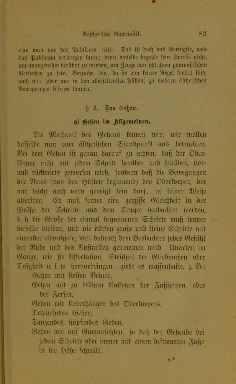 c f} c man uor bao publicum tritt. Sa? ift bod) baS ©criugfie, waS ba§ publicum oerlangeii fann; beim baffel&e bejaht fein Entree nicht, um unangenehm berührt $u werben, nm ßcitge uon fdjlcdften gt)mnn|'ti|'d)cn Berfuchcit ju fein, 5ßerfnd)e, bic, ba fie uon feiner fRcgel bictirt finb, and) n i c (ober nur in ben aüerfeftenften fJäEfen) ju wahren äftljetifdjcn Bewegungen führen fönnen. § L gas «öjeten. a) ließen im ^(Tgcmeiuen. Sie ÜOfedjanif bcö (Mkhö fennen luiv; mir moÜett baffelbe nun Dotn äftljetifdjcn Stanbpunft auö betradjtcn. Sei bau ©elfen ift genau barauf 51t acfjten, baf? ber Ober- förper nidjt mit jebau Sdjritt Ijerüber mtb hinüber, Dor- uitb rüdmärtö gemorfat mivb, fonbern baf? bic Sctuegungat bev Seine (Don bat öüften beginnenb) bat Dberförpcr, ber nur (cidjt ttadj Dorn geneigt fein barf, in feiner SBeife alterirat. (£§ ntuf? ferner eine gennffe ©leidjhcit in ber ©röffc ber Schritte uitb bau 2attpo beobachtet tuerbat, b. I). bie ©roffc ber einmal begonnenen Schritte muff immer bicfelbc bleiben, uitb nie biirfcit groffe uitb deine Sdjrittc mit einattber abmedjfeltt, tueil baburdj betn Scobadjter jebcö ©efitljl ber 9hd)e ttnb be$ 3fnftaubeS genommen toirb. Unarten im ©attge, mie fie 5lffectatioit, Steifheit ber ©liebmaffen ober -Trägheit tt. f. tu. (jerüorbriugen, giebt cs tnaffenfjafte, 5. S.: ©eljat mit fteifett Seinen, ©elfen mit 51t frühem ‘'Xuffehett ber Jufjfpihat, ober ber fverfat, ©elfen mit Ueberljättgen bed OberförperS, iTrippelubcö ©ebat, Xau^eitbc-j, fjüpfettbed ©eben, ©eben mie auf ©uminifo(jlen, fo baff ber ©ehenbe bei jebau Sdjrittc ober immer mit einem beftintmten $ufje in bie .szmljc fdjttellt,