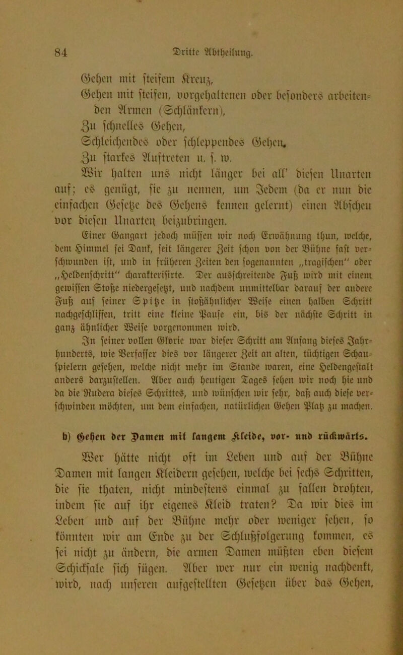 Gtefjen mit ftcifem Streue Ö5cl)cix mit fteifcn, oorgeljültcnen ober befouber*? arbeiten* ben Sinnen (©djlänfcrn), Bu fdfnelles ©eljeit, ©djlctdjcnbeö ober fdjlcppcnbe« ©cfjeu, 3u ftarfcS Auftreten it. f. tu. SBtr galten unö itid)t länger bei all’ biefen Unarten auf; e$ genügt, fic ^u nennen, um Sehern (ba er nun bic etnfadjen (gefeite bed QJcljcns feinten gelernt) einen Slbfdjcu uor biefen Unarten beijubringen. Siner ©angart jebod) miifjcn mir noctj Grmäfjnung tßun, mclcße, beut tpimmcl fei Sauf, feit längerer 3eit f<bon uon ber 58 ulfne fnft ocr- fdjnwnbcn ift, unb in früheren $citcn ben fogeitantttcit „tragifdjen ober „Sjclbenfdjritt djaraltevifirtc. Ser auSfdjreitcnbe ft-ufr tuirb mit einem getoiffen Stoffe niebergefefct, unb nadjbcnt unmittelbar barauf ber attberc Srufj auf feiner ©pipe in ftofjäbnlidfer Seife einen halben ©cßritt nadjgefchliffen, tritt eine Meine 5ßaufe ein, bi§ ber nädjfte Sdjritt in ganj ähnlicher Seife borgenommen wirb. Sn feiner öoUen ©forie war biefer Schritt am Slnfang biefeö Sabr- ImnbcrtS, mie 58er f aff er bie§ bor längerer Seit an alten, tiidjtigcn ©dfan fpielern gefeben, meldje nidjt mehr im ©taube loareit, eine §elbengeftalt attberS barjufteltcn. ?tbcr and) heutigen Sagc§ fcljett mir nod) l)ie unb ba bie fRubera biefcS Sdjrittcä, unb miinfdjcn mir fcljr, baff and) biefe ber= fdjminbcn möchten, um bem einfachen, natürlichen ©eben ifflap 311 machen. b) ojeficu ber Jtamen mit langem «Äfeibe, oor- unb rüdiwärto. 2£er fjättc nidjt oft im Sehen unb auf ber ©üfyne S)amen mit langen Kleibern gefeljen, tueldjc bei fcd)§ ©djritten, bie fic traten, nidjt minbeftenö einmal $u fallen broljten, inbetn fic auf ifjr eigenes Sllcib traten? 3>a mir bic§ im Sehen unb auf ber Sitfjnc mefjr ober tueitiger feheu, fo fönnteit mir am littbc ,311 ber Sdjlufffolgerung fomnten, c$ fei nidjt 51t änbern, bie armen bauten müßten eben biefem Sdjidfale fidj fügen. Slber mer nur ein menig nadjbenft, tuirb, nadj unferen auf gef teilten ©cfc^cit über ba* Weben,