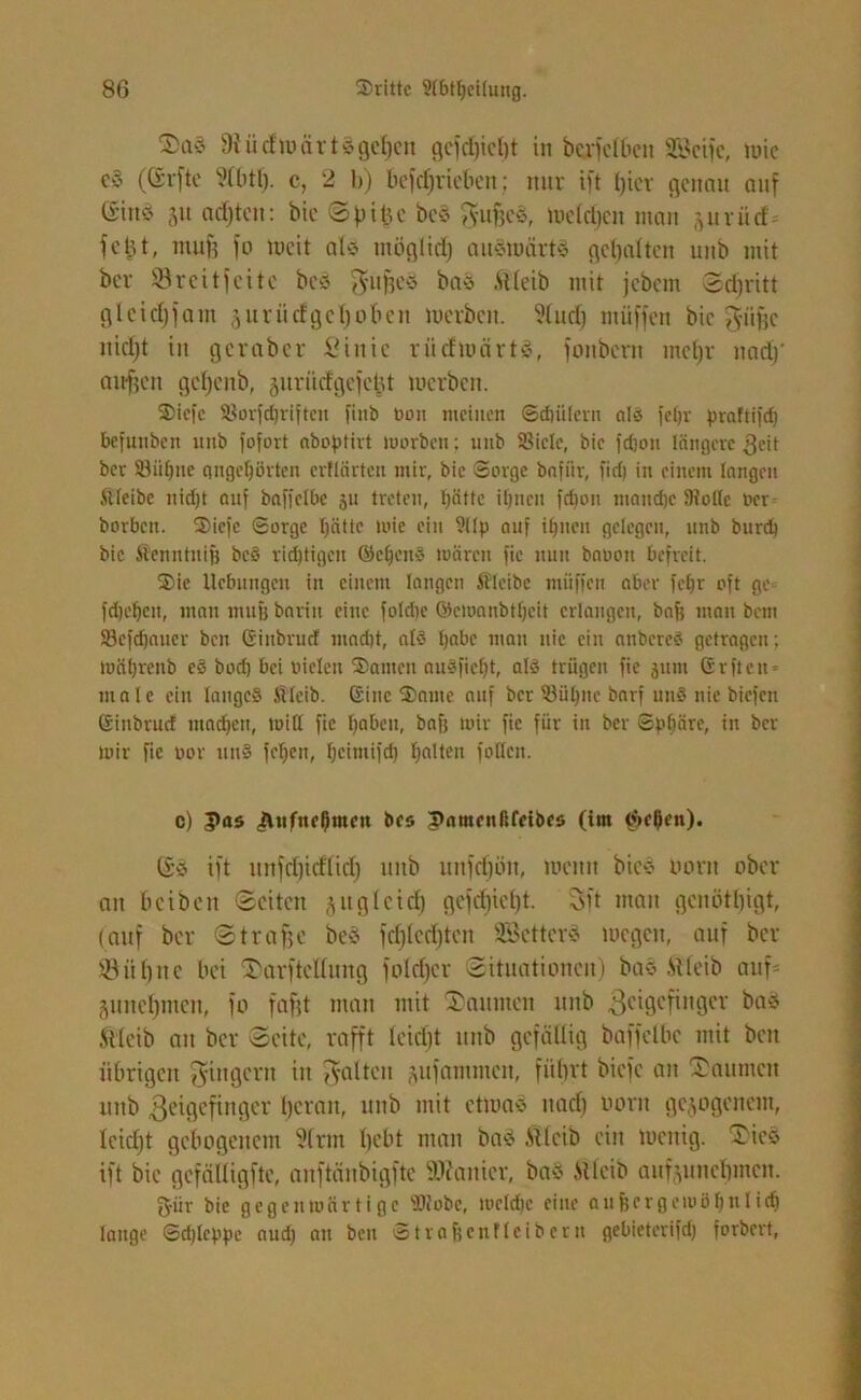 2>aö 9tiidwärt3gef)en gcfd)icl)t in berfelbcn SSJcifc, wie e§ (Crrfto ?(btl). c, 2 h) bcfcfjriebeit; nur ift tjter genau auf (ritt* 51t achten: bie Sf)i£c be$ gufjcä, Weldjen man (^uvüd= fetjt, mu)3 fo weit als möglich auswärts gehalten mtb mit ber Sörcitfeite beS gugeS baS ftleib mit jebem Sd)ritt glcidjfam juritefgefjoben werben. ?lud) ntüffen bie giige nidjt in gcraber Sinic riiefwärtS, foitbertt meljr nad)’ auf) eit gdjeub, jurütf'gcfcljt werben. 2>iefc Sorfdjriftcu finb tooit meinen ©dnileru als feljr praftifdj befuttben 1111b fofort abogtirt worben; nnb Siele, bie fd)on längere 3eit bet Siif)ne gngeljörten crtlärten mir, bie Sorge bafiir, fid) in einem langen ftleibe nidjt auf baffelbc 511 treten, hätte ihnen fdwn manche Solle Oer borbcit. 3)iefc Sorge hätte wie ein ?llg auf ihnen gelegen, unb burd) bie Äenntnifj beö richtigen ©eben» wären fic uuu baoou befreit. 2>ic Hebungen in einem langen Ä'leibe muffen aber fel)r oft ge^ fdjeben, man mufj barin eine fold)e ©cwanbtfjcit erlangen, bafe man bem Scfdjauer ben Ginbrucf mad)t, als Ijabc man nie ein anbereö getragen; mäfjrenb eö bod) bei vielen Santen auöficht, alö trügen fie jum Grftcn- male ein langes AÜleib. Gine ®ante auf ber Sühne öarf un§ nie biefen Ginbrucf machen, will fie l;aben, bafj wir fic für in ber Sphäre, in ber wir fic 00r uuS feljen, f;cimifd) halten fallen. c) Pas <ÄMfne0men bes Pamenßfeibes (im $el)cn). (£S ift itnfd)id(id) mtb unfd)ön, wenn bie$ Hont ober an beiben Seiten jugletd) gcfd)tcl)t. Sit man gcnötfjigt, (auf ber Strage bes fcfjiedjten Söcttcr* wegen, auf ber SBüfjne bei T'arfteüung foldjer Situationen) bas ft leib auf= äundjmcn, fo fafjt man mit Daumen nnb $cigcfinger bnö ftteib au ber Seite, rafft leidjt unb gefällig baffelbc mit ben übrigen gittgent in galten ^ufammcit, führt biefc an Saunten unb geigefinger heran, unb mit etwa* nad) norit gezogenem, leidjt gebogenem 9(rm tjebt man baS ftlcib ein wenig. Sics ift bie gefäiligfte, anftänbigfte ©tontcr, ba§ ftlcib auf^unchmen. fyür bie gegenwärtige Stöbe, wcld)c eilte außergewöhnlich lauge Sdjlegpc aud) an ben Straßenflcibcrn gebieterifd) forbert,