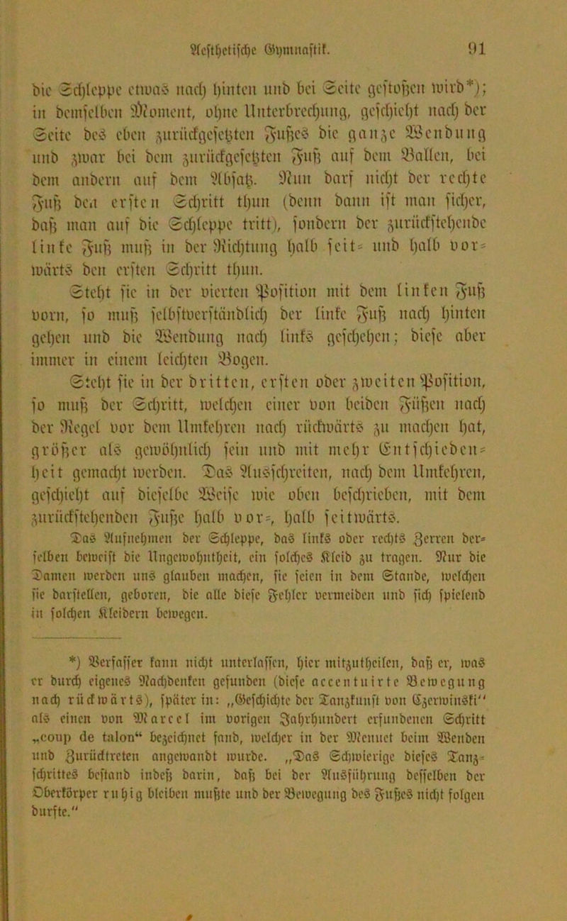 bic Sdjlcppe etwa* itad) l)inten unb bet Seite gcftojje» wirb*); in bcmfclben Moment, olgtc llntcrttredjung, gejd)iet)t nad) bei- seite be* eben äuritcfgcfcßtcn $uf)e* bic gange SScnbiutg mtb jwar bei bem jur tief gefegten VS'UH auf bem ©allen, bei bem anbent auf beut Slbfafe. 9?utt barf itidjt ber redjte fyujj be.t evfte u Sdjritt tl)un (beim bann ift man fidjer, bafs man auf bic Sd)(eppe tritt), fonbern ber §uriictftet)cnbe liitfc J^ufj muß in ber Siidjtung halb feit- ttttb Ijalb not' wärt* bett cvften Srfjritt tfjuit. Stebt fic itt ber piertett ^ofition mit bem litt fett 5uf3 Pont, fo muß fclbftPerftänblid) ber linfe fyitß nad) hinten geben unb bie SBenbung nad) liitf* gefd)el)ctt; biefc aber immer in einem leidjten ©ogett. Siebt fic in ber britten, erften aber ^weiten Sßofitioit, fo muß ber Sdjritt, weldjctt einer Pott beibeit puffen ttad) ber Sieget oor bem llmtetjren ttad) riidwärt* 51t madjen bat, größer al* gewöhnlich fein unb mit mehr ISntfdjiebeit' beit gemacht werben. Sa* Slu*fd)retten, ttad) beut Umfebrcn, gefd)iel)t auf bicfelbe 233eife wie oben befcljriebcn, mit bem g n r ii cf f te l)e n bc it fyttßc fjatb oor-, halb feit wärt*. Sa* 2(ujiiet)meii bei- Schleppe, ba* linf* ober red)t§ gerren ber» felbett bcioeift bie Ungctoof)utf)cit, ein foldjc* fileib 511 tragen. 9?nr bie Samen toerben ttn* glauben madjen, fie feien in bem ©taube, lucldjcn fie barftellen, geboren, bic alle biefc gebier oermeiben unb fid} fpiclcnb in foldjeu Kleibern betoegett. *) SSerfaffer fann nicht unterlaufen, Ijicr initjutfjeilen, bafj er, tua* er burd) eigene* 9fad)bcnfen gcfutiben (biefc accentuirte SJetocgung nad) riicftoärts), fpätcrin: „©efdjidftc ber Sanjfunft oon Sjertoiu*Fi al* einen oon SOtarccl int oorigeu gat)rbunbcrt erfunbetten Sdjritt „coup de talon“ bejeidpiet fattb, toeldjer in ber SDtcnuet beim s18enben unb guriidtreten angcloanbt mürbe. „Sa* ©djtoierigc biefe* Sanj= fdjritte* beftanb inbefj barin, baft bei ber 9Iu*fiil)rung bcffelbcn ber Obcrtörpcr rttl)ig bleiben muffte unb ber Seioeguttg be* gufjc* nidjt folgen burfte.