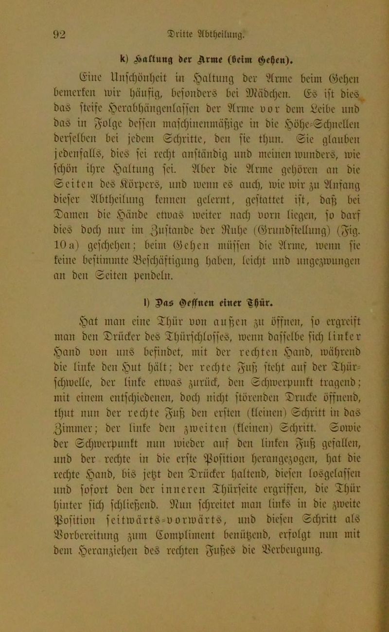 k) Haftung 6er c&rme (6eim ij>cf)cn). Ginc Unfdjönheit in Haftung ber Sirme beim GJefjcn bemerfeu mir häufig, befottberö bei SÖiäbcfjen. Gö ift bicö bau fteifc focrabhäitgeitlaffeit ber Sinne oor bem £eibe unb bau in $olge beffeit mafdfinemnäjjige itt bie .^ühesSdjitellen berfefbett bei jebem Schritte, beit fie tljun. Sie glauben j ebenfalls, bicS fei recht anftänbig unb meinen tounbcrS, mie fcfjön itjre .Spaltung fei. Stber bie Sinne gehören an bie Seiten bc§ Äörperä, unb roenn eä and), mie mir 51t Slnfang biefer Slbttjeilung fenucit gelernt, geftattet ift, bau bei tarnen bie £uinbe ettuas tueiter nad) uorn liegen, fo barf bie§ bodj nur im 3uft^nbe ber Sittbe (örunbftellung) ($ig. 10 a) gefcf)el)en; beim <S)cl)cn ntüffen bie Sinne, luettn fie feine beftimmte Vefcfjäftigung haben, leidjt unb ungcjroungen an bett Seiten pettbclit. I) Ärffnrn einer ^^ür. §at man eine 2f)iir non äugen 31t öffnen, fo ergreift man beit Brüder be§ Xhürfdjloffes, tuenit baffelbc fid) linier Jpanb umt unS befinbet, mit ber rcd)ten &ntttb, tuähreitb bie liitfe beit fput (gilt; ber rechte $ufj ftebt auf ber Stf)iir= fdjtnelle, ber liitfe etloaS juriief, beit Sdfmcrpunft tragenb; mit einem etttfdjiebetteit, bod) itid)t ftörenbeit Xrude öffnenb, tfjut nun ber rcdjtc ffj-uf) beit erften (Heilten) Sdiritt in bau 3imiiter; ber linte beit ^weiten (Keinen) Sdiritt. Sotnie ber Sdjmcrpituft nun tuieber auf bett linfen ^ufj gefallen, unb ber rechte itt bie elfte ^ßofition ha'angcjogen, f)flt bie rechte ^attb, bi<o jet}t beit Xrüder halteub, biefett loögelaffett unb fofort beit ber inneren Xhürfeite ergriffen, bie XI)“1' hinter fid) fchlieffettb. 9hm fdjrcitet man liitfs? iit bie ^tueite ^ßofitioit feittnärtö-nortuärt'u, uitb biefen Sdfritt als Vorbereitung §um Gompliment benüpenb, erfolgt nun mit bem .‘geranjiehen be§ rechten guffeS bie Verbeugung.